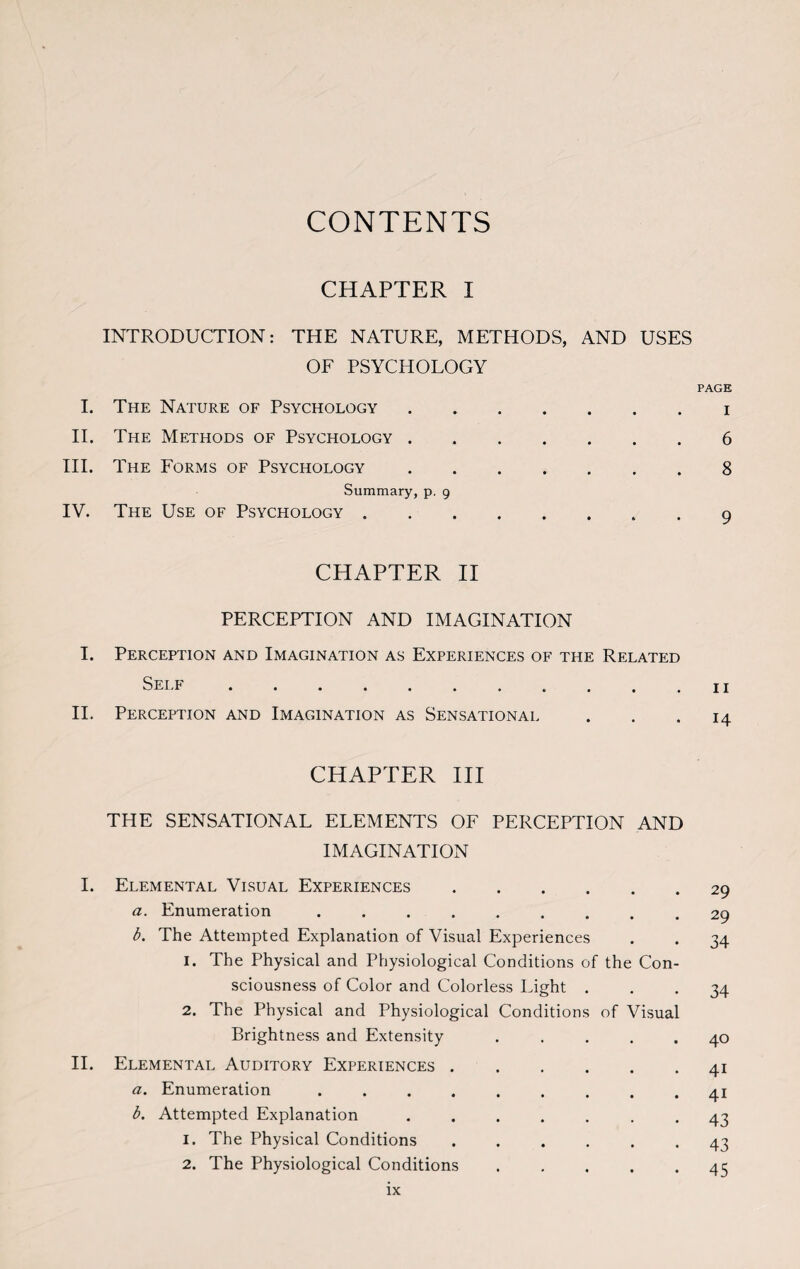 CONTENTS CHAPTER I INTRODUCTION: THE NATURE, METHODS, AND USES OF PSYCHOLOGY I. The Nature of Psychology. II. The Methods of Psychology. III. The Forms of Psychology. Summary, p. 9 IV. The Use of Psychology. CHAPTER II PERCEPTION AND IMAGINATION I. Perception and Imagination as Experiences of the Related Self ........... II. Perception and Imagination as Sensational CHAPTER III THE SENSATIONAL ELEMENTS OF PERCEPTION AND IMAGINATION I. Elemental Visual Experiences. a. Enumeration ......... b. The Attempted Explanation of Visual Experiences 1. The Physical and Physiological Conditions of the Con¬ sciousness of Color and Colorless Light . 2. The Physical and Physiological Conditions of Visual Brightness and Extensity ..... II. Elemental Auditory Experiences. a. Enumeration ......... b. Attempted Explanation ....... 1. The Physical Conditions ...... 2. The Physiological Conditions. PAGE I 6 8 9 11 14 29 29 34 34 40 41 4i 43 43 45