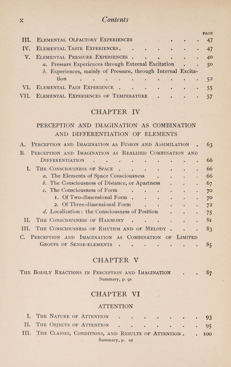 III. Elemental Olfactory Experiences . . IV. Elemental Taste Experiences ....... V. Elemental Pressure Experiences. a. Pressure Experiences through External Excitation b. Experiences, mainly of Pressure, through Internal Excita¬ tion .......... VI. Elemental Pain Experience. VII. Elemental Experiences of Temperature . CHAPTER IV PERCEPTION AND IMAGINATION AS COMBINATION AND DIFFERENTIATION OF ELEMENTS A. Perception and Imagination as Fusion and Assimilation B. Perception and Imagination as Realized Combination and Differentiation. I. The Consciousness of Space. a. The Elements of Space Consciousness . b. The Consciousness of Distance, or Apartness c. The Consciousness of Form ...... 1. Of Two-dimensional Form ...... 2. Of Three-dimensional Form . . . . . d. Localization : the Consciousness of Position II. The Consciousness of Harmony. III. The Consciousness of Rhythm and of Melody . C. Perception and Imagination as Combination of Limited Groups of Sense-elements. CHAPTER V The Bodily Reactions in Perception and Imagination Summary, p. 91 CHAPTER VI ATTENTION I. The Nature of Attention. II. The Objects of Attention. III. The Classes, Conditions, and Results of Attention . Summary, p. 01 PAGE 47 47 40 5° 52 55 57 63 66 66 66 67 70 70 72 75 81 83 85 87 93 95 100