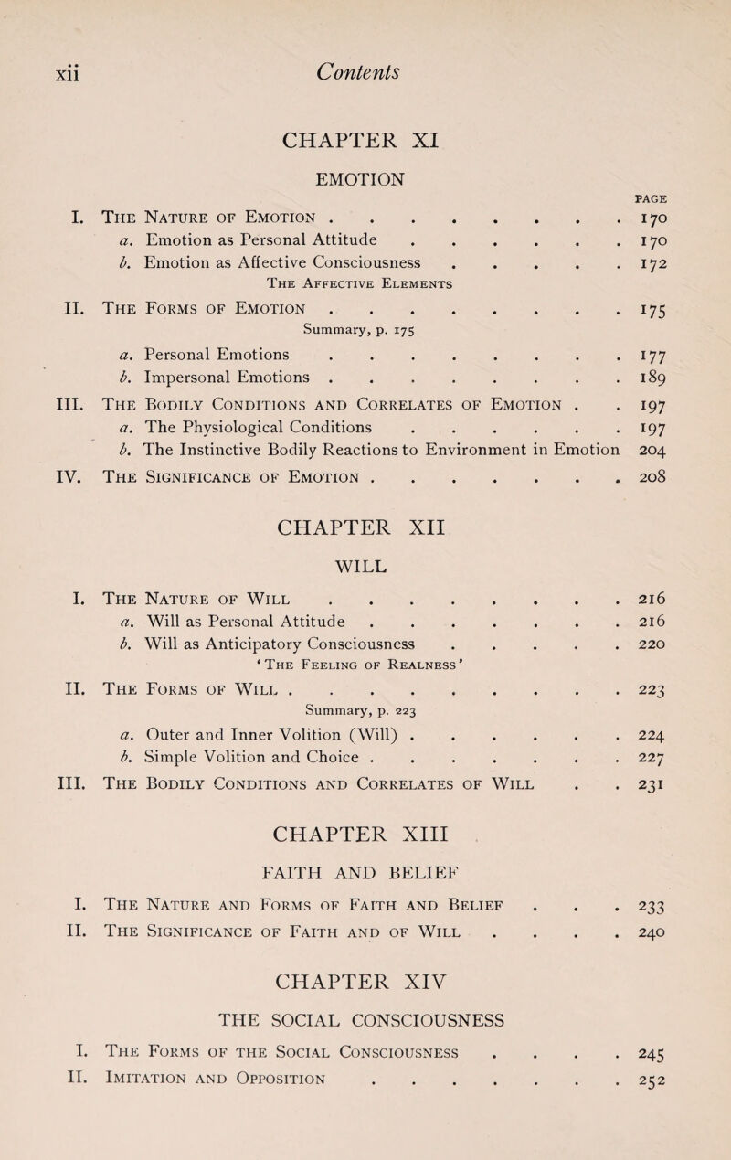 • • CHAPTER XI EMOTION PAGE I. The Nature of Emotion.170 a. Emotion as Personal Attitude . . . . . .170 b. Emotion as Affective Consciousness . . . . .172 The Affective Elements II. The Forms of Emotion.175 Summary, p. 175 a. Personal Emotions . . . . . . . .177 b. Impersonal Emotions . . . . . . . .189 III. The Bodily Conditions and Correlates of Emotion . . 197 a. The Physiological Conditions . . . . . .197 b. The Instinctive Bodily Reactions to Environment in Emotion 204 IV. The Significance of Emotion.208 CHAPTER XII WILL I. The Nature of Will. a. Will as Personal Attitude ..... b. Will as Anticipatory Consciousness ‘The Feeling of Realness' II. The Forms of Will. Summary, p. 223 a. Outer and Inner Volition (Will) .... b. Simple Volition and Choice ..... III. The Bodily Conditions and Correlates of Will CHAPTER XIII FAITH AND BELIEF I. The Nature and Forms of Faith and Belief . . . 233 II. The Significance of Faith and of Will .... 240 CHAPTER XIV THE SOCIAL CONSCIOUSNESS I. The Forms of the Social Consciousness .... 245 IT. Imitation and Opposition.252 . 216 . 216 . 220 . 223 . 224 . 227 . 231
