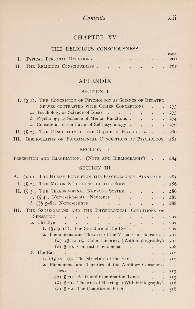 CHAPTER XY THE RELIGIOUS CONSCIOUSNESS PAGE I. Typical Personal Relations.260 II. The Religious Consciousness.262 APPENDIX SECTION I I. (§1). The Conception of Psychology as Science of Related Selves contrasted with Other Conceptions . . 273 a. Psychology as Science of Ideas ...... 273 b. Psychology as Science of Mental Functions .... 274 c. Considerations in Favor of Self-psychology .... 276 II. (§ 2). The Conception of the Object in Psychology . . 280 III. Bibliography on Fundamental Conceptions of Psychology 282 SECTION II Perception and Imagination. (Note and Bibliography) . . 284 SECTION III A. (§ 1). The IIuman Body from the Psychologist’s Standpoint 285 I. (§ 2). The Motor Structures of the Body .... 286 II. (§ 3). The Cerebro-spinal Nervous System .... 286 a. (§4). Nerve-elements: Neurones ..... 287 b. (§§ 5-8). Nerve-centres ....... 288 III. The Sense-organs and the Physiological Conditions of Sensation . .297 a. The Eye .......... 297 1. (§§ 9-11). The Structure of the Eye .... 297 2. Phenomena and Theories of the Visual Consciousness . 301 («) §§12-15. Color Theories. (With bibliography) 301 (£) § 16. Contrast Phenomena .... 308 b. The Ear .......... 310 1. (§§ 17-19). The Structure of the Ear .... 310 2. Phenomena and Theories of the Auditory Conscious¬ ness ......... 315 (a) § 20. Beats and Combination Tones . . 315 (b) §21. Theories of Hearing. (With bibliography) 316 (<r) § 22. The Qualities of Pitch . . . .318