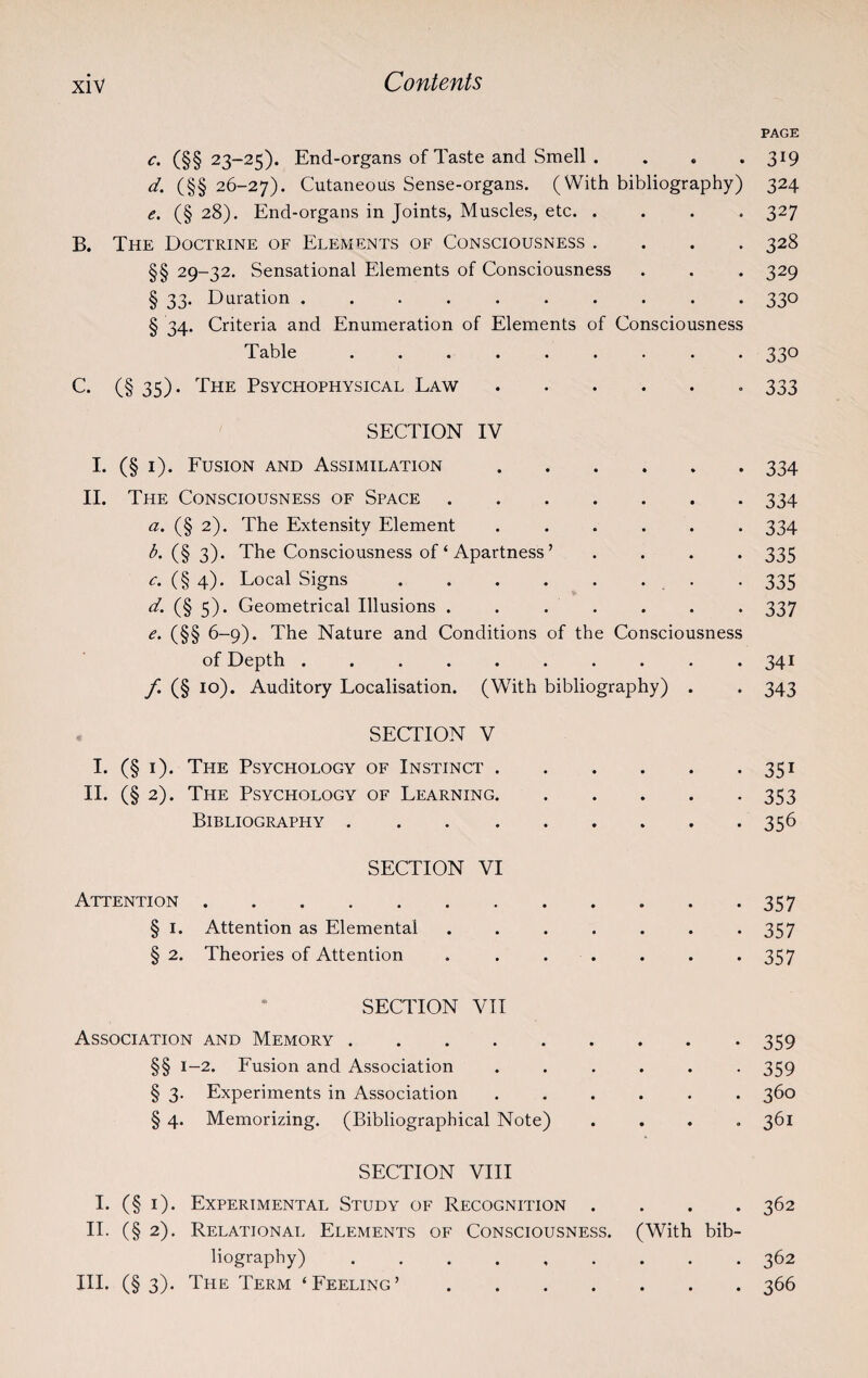 PAGE c. (§§ 23-25). End-organs of Taste and Smell .... 319 d. (§§ 26-27). Cutaneous Sense-organs. (With bibliography) 324 e. (§ 28). End-organs in Joints, Muscles, etc. .... 327 B. The Doctrine of Elements of Consciousness .... 328 §§ 29-32. Sensational Elements of Consciousness . . . 329 § 33. Duration.330 § 34. Criteria and Enumeration of Elements of Consciousness Table ......... 330 C. (§ 35). The Psychophysical Law.. 333 SECTION IV I. (§ 1). Fusion and Assimilation.334 II. The Consciousness of Space.334 a. (§ 2). The Extensity Element ...... 334 b. (§ 3). The Consciousness of ‘ Apartness ’ .... 335 c. (§4). Local Signs . . . . . . . 335 d. (§ 5). Geometrical Illusions ....... 337 e. (§§ 6-9). The Nature and Conditions of the Consciousness of Depth . . . . . . . . . *341 f. (§ 10). Auditory Localisation. (With bibliography) . . 343 SECTION V I. (§ 1). The Psychology of Instinct.351 II. (§ 2). The Psychology of Learning.353 Bibliography.356 SECTION VI Attention.357 § I. Attention as Elemental ....... 357 § 2. Theories of Attention . ...... 357 SECTION VII Association and Memory.359 §§ 1-2. Fusion and Association ...... 359 § 3. Experiments in Association ...... 360 § 4. Memorizing. (Bibliographical Note) .... 361 SECTION VIII I. (§ 1). Experimental Study of Recognition .... 362 II. (§2). Relational Elements of Consciousness. (With bib¬ liography) ......... 362 III. (§ 3). The Term ‘Feeling’.366