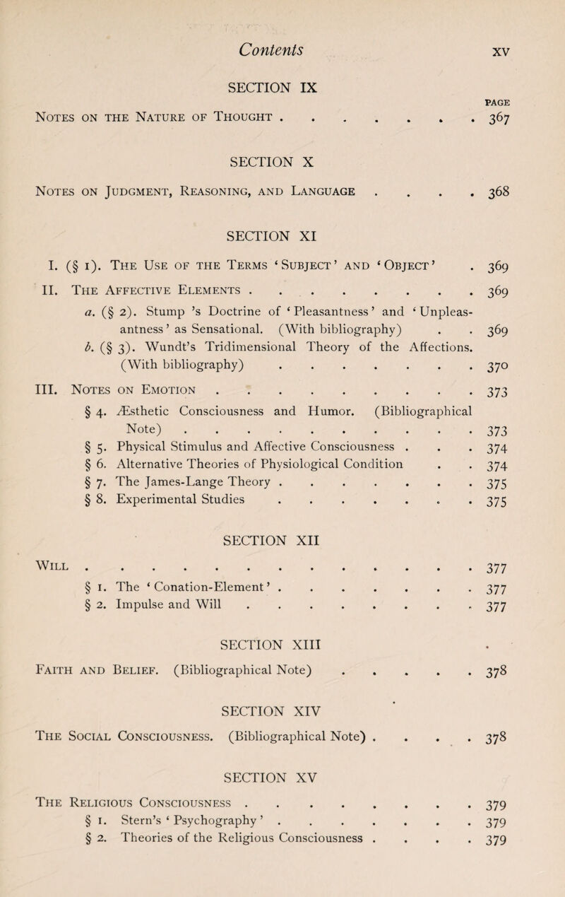 SECTION IX PAGE Notes on the Nature of Thought.367 SECTION X Notes on Judgment, Reasoning, and Language .... 368 SECTION XI I. (§ 1). The Use of the Terms ‘Subject’ and ‘Object’ . 369 II. The Affective Elements.369 a. (§ 2). Stump ’s Doctrine of ‘Pleasantness’ and ‘Unpleas¬ antness ’ as Sensational. (With bibliography) . . 369 b. (§ 3). Wundt’s Tridimensional Theory of the Affections. (With bibliography) ....... 370 III. Notes on Emotion.373 § 4. ^Esthetic Consciousness and Humor. (Bibliographical Note).373 § 5. Physical Stimulus and Affective Consciousness . . . 374 § 6. Alternative Theories of Physiological Condition . . 374 § 7. The James-Lange Theory ....... 375 § 8. Experimental Studies ....... 375 SECTION XII Will.377 § 1. The ‘Conation-Element’ ....... 377 § 2. Impulse and Will ........ 377 SECTION XIII Faith and Belief. (Bibliographical Note) ..... 378 SECTION XIV The Social Consciousness. (Bibliographical Note) .... 378 SECTION XV The Religious Consciousness.379 § I. Stern’s ‘ Psychography ’ ....... 379 § 2. Theories of the Religious Consciousness .... 379