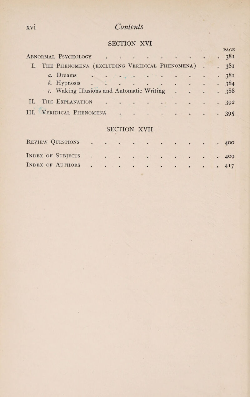 SECTION XVI PAGE Abnormal Psychology.381 I. The Phenomena (excluding Veridical Phenomena) . . 381 a. Dreams .......... 381 b. Hypnosis .......... 384 c. Waking Illusions and Automatic Writing .... 388 II. The Explanation.392 III. Veridical Phenomena.395 SECTION XVII / Review Questions.400 Index of Subjects.409 Index of Authors .417