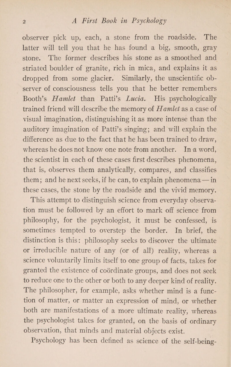 observer pick up, each, a stone from the roadside. The latter will tell you that he has found a big, smooth, gray stone. The former describes his stone as a smoothed and striated boulder of granite, rich in mica, and explains it as dropped from some glacier. Similarly, the unscientific ob¬ server of consciousness tells you that he better remembers Booth’s Hamlet than Patti’s Lucia. His psychologically trained friend will describe the memory of Hamlet as a case of visual imagination, distinguishing it as more intense than the auditory imagination of Patti’s singing; and will explain the difference as due to the fact that he has been trained to draw, whereas he does not know one note from another. In a word, the scientist in each of these cases first describes phenomena, that is, observes them analytically, compares, and classifies them; and he next seeks, if he can, to explain phenomena — in these cases, the stone by the roadside and the vivid memory. This attempt to distinguish science from everyday observa¬ tion must be followed by an effort to mark off science from philosophy, for the psychologist, it must be confessed, is sometimes tempted to overstep the border. In brief, the distinction is this: philosophy seeks to discover the ultimate or irreducible nature of any (or of all) reality, whereas a science voluntarily limits itself to one group of facts, takes for granted the existence of coordinate groups, and does not seek to reduce one to the other or both to any deeper kind of reality. The philosopher, for example, asks whether mind is a func¬ tion of matter, or matter an expression of mind, or whether both are manifestations of a more ultimate reality, whereas the psychologist takes for granted, on the basis of ordinary observation, that minds and material objects exist. Psychology has been defined as science of the self-being-