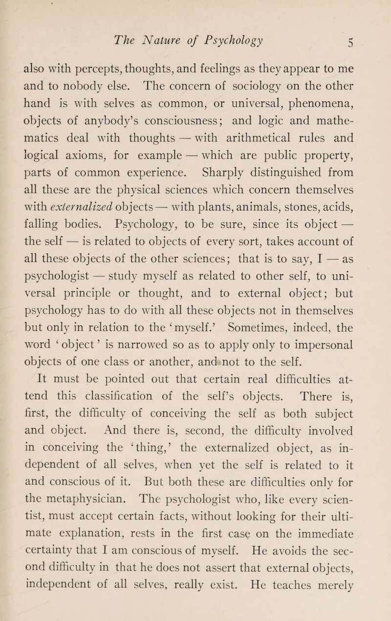 also with percepts, thoughts, and feelings as they appear to me and to nobody else. The concern of sociology on the other hand is with selves as common, or universal, phenomena, objects of anybody’s consciousness; and logic and mathe¬ matics deal with thoughts — with arithmetical rules and logical axioms, for example — which are public property, parts of common experience. Sharply distinguished from all these are the physical sciences which concern themselves with externalized objects — with plants, animals, stones, acids, falling bodies. Psychology, to be sure, since its object — the self — is related to objects of every sort, takes account of all these objects of the other sciences; that is to say, I — as psychologist — study myself as related to other self, to uni¬ versal principle or thought, and to external object; but psychology has to do with all these objects not in themselves but only in relation to the ‘ myself.’ Sometimes, indeed, the word ‘ object ’ is narrowed so as to apply only to impersonal objects of one class or another, and not to the self. It must be pointed out that certain real difficulties at¬ tend this classification of the self’s objects. There is, first, the difficulty of conceiving the self as both subject and object. And there is, second, the difficulty involved in conceiving the ‘thing,’ the externalized object, as in¬ dependent of all selves, when yet the self is related to it and conscious of it. But both these are difficulties only for the metaphysician. The psychologist who, like every scien¬ tist, must accept certain facts, without looking for their ulti¬ mate explanation, rests in the first case on the immediate certainty that I am conscious of myself. He avoids the sec¬ ond difficulty in that he does not assert that external objects, independent of all selves, really exist. He teaches merely