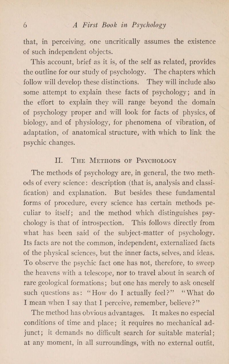 that, in perceiving, one uncritically assumes the existence of such independent objects. This account, brief as it is, of the self as related, provides the outline for our study of psychology. The chapters which follow will develop these distinctions. They will include also some attempt to explain these facts of psychology; and in the effort to explain they will range beyond the domain of psychology proper and will look for facts of physics, of biology, and of physiology, for phenomena of vibration, of adaptation, of anatomical structure, with which to link the psychic changes. II. The Methods of Psychology The methods of psychology are, in general, the two meth¬ ods of every science: description (that is, analysis and classi¬ fication) and explanation. But besides these fundamental forms of procedure, every science has certain methods pe¬ culiar to itself; and the method which distinguishes psy¬ chology is that of introspection. This follows directly from what has been said of the subject-matter of psychology. Its facts are not the common, independent, externalized facts of the physical sciences, but the inner facts, selves, and ideas. To observe the psychic fact one has not, therefore, to sweep the heavens with a telescope, nor to travel about in search of rare geological formations; but one has merely to ask oneself such questions as: “How do I actually feel?” “What do I mean when I say that I perceive, remember, believe?” The method has obvious advantages. It makes no especial conditions of time and place; it requires no mechanical ad¬ junct; it demands no difficult search for suitable material; at any moment, in all surroundings, with no external outfit,