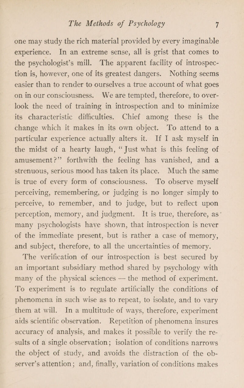 one may study the rich material provided by every imaginable experience. In an extreme sense, all is grist that comes to the psychologist’s mill. The apparent facility of introspec¬ tion is, however, one of its greatest dangers. Nothing seems easier than to render to ourselves a true account of what goes on in our consciousness. We are tempted, therefore, to over¬ look the need of training in introspection and to minimize its characteristic difficulties. Chief among these is the change which it makes in its own object. To attend to a particular experience actually alters it. If I ask myself in the midst of a hearty laugh, “ Just what is this feeling of amusement?” forthwith the feeling has vanished, and a strenuous, serious mood has taken its place. Much the same is true of every form of consciousness. To observe myself perceiving, remembering, or judging is no longer simply to perceive, to remember, and to judge, but to reflect upon perception, memory, and judgment. It is true, therefore, as' many psychologists have shown, that introspection is never of the immediate present, but is rather a case of memory, and subject, therefore, to all the uncertainties of memory. The verification of our introspection is best secured by an important subsidiary method shared by psychology with many of the physical sciences — the method of experiment. To experiment is to regulate artificially the conditions of phenomena in such wise as to repeat, to isolate, and to vary them at will. In a multitude of ways, therefore, experiment aids scientific observation. Repetition of phenomena insures accuracy of analysis, and makes it possible to verify the re¬ sults of a single observation; isolation of conditions narrows the object of study, and avoids the distraction of the ob¬ server’s attention; and, finally, variation of conditions makes