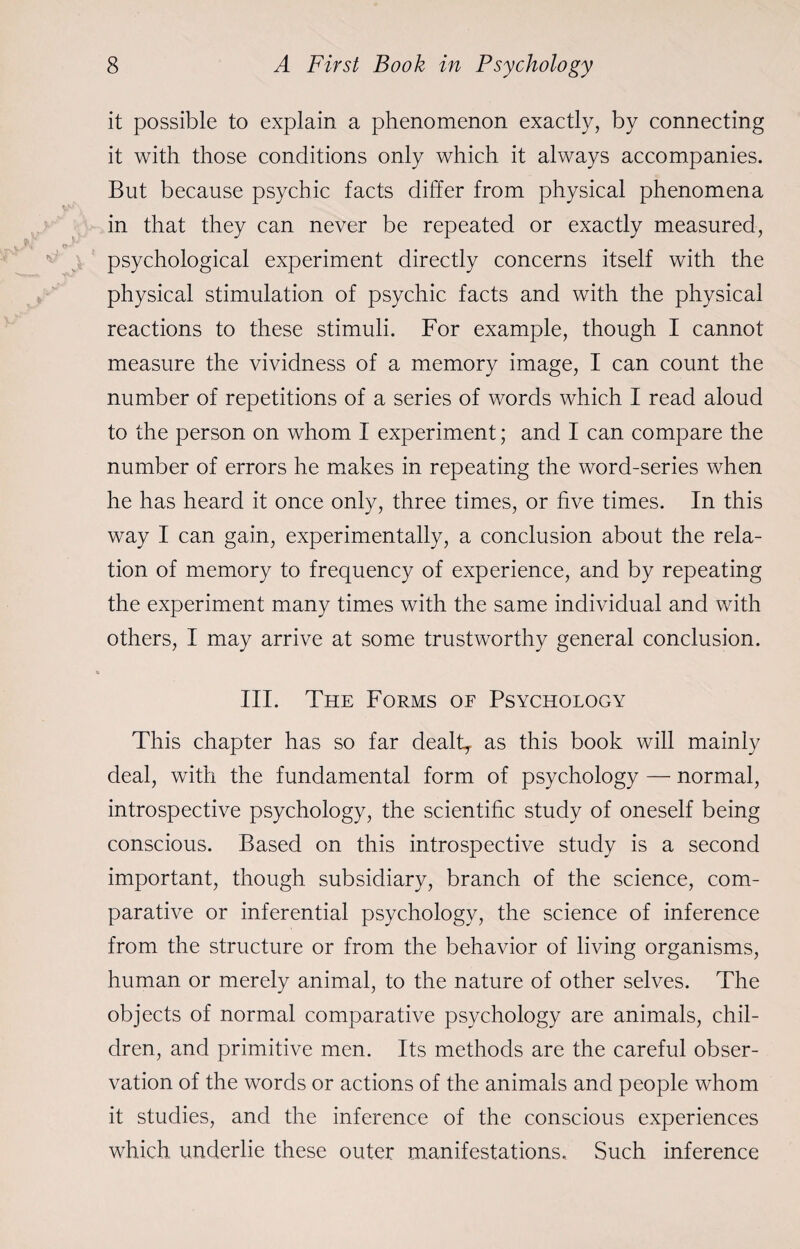 it possible to explain a phenomenon exactly, by connecting it with those conditions only which it always accompanies. But because psychic facts differ from physical phenomena in that they can never be repeated or exactly measured, psychological experiment directly concerns itself with the physical stimulation of psychic facts and with the physical reactions to these stimuli. For example, though I cannot measure the vividness of a memory image, I can count the number of repetitions of a series of words which I read aloud to the person on whom I experiment; and I can compare the number of errors he makes in repeating the word-series when he has heard it once only, three times, or five times. In this way I can gain, experimentally, a conclusion about the rela¬ tion of memory to frequency of experience, and by repeating the experiment many times with the same individual and with others, I may arrive at some trustworthy general conclusion. III. The Forms of Psychology This chapter has so far dealt, as this book will mainly deal, with the fundamental form of psychology — normal, introspective psychology, the scientific study of oneself being conscious. Based on this introspective study is a second important, though subsidiary, branch of the science, com¬ parative or inferential psychology, the science of inference from the structure or from the behavior of living organisms, human or merely animal, to the nature of other selves. The objects of normal comparative psychology are animals, chil¬ dren, and primitive men. Its methods are the careful obser¬ vation of the words or actions of the animals and people whom it studies, and the inference of the conscious experiences which underlie these outer manifestations. Such inference