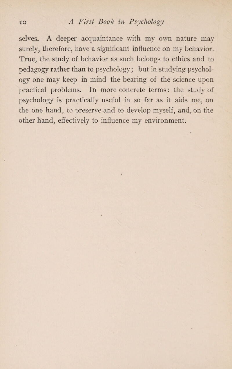 selves. A deeper acquaintance with my own nature may surely, therefore, have a significant influence on my behavior. True, the study of behavior as such belongs to ethics and to pedagogy rather than to psychology; but in studying psychol¬ ogy one may keep in mind the bearing of the science upon practical problems. In more concrete terms: the study of psychology is practically useful in so far as it aids me, on the one hand, to preserve and to develop myself, and, on the other hand, effectively to influence my environment.