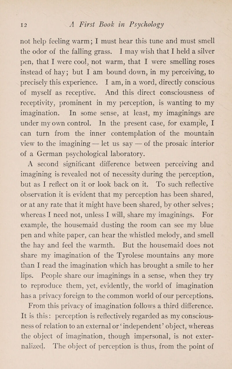 not help feeling warm; I must hear this tune and must smell the odor of the falling grass. I may wish that I held a silver pen, that I were cool, not warm, that I were smelling roses instead of hay; but I am bound down, in my perceiving, to precisely this experience. I am, in a word, directly conscious of myself as receptive. And this direct consciousness of receptivity, prominent in my perception, is wanting to my imagination. In some sense, at least, my imaginings are under my own control. In the present case, for example, I can turn from the inner contemplation of the mountain view to the imagining — let us say — of the prosaic interior of a German psychological laboratory. A second significant difference between perceiving and imagining is revealed not of necessity during the perception, but as I reflect on it or look back on it. To such reflective observation it is evident that my perception has been shared, or at any rate that it might have been shared, by other selves; whereas I need not, unless I will, share my imaginings. For example, the housemaid dusting the room can see my blue pen and white paper, can hear the whistled melody, and smell the hay and feel the warmth. But the housemaid does not share my imagination of the Tyrolese mountains any more than I read the imagination which has brought a smile to her lips. People share our imaginings in a sense, when they try to reproduce them, yet, evidently, the world of imagination has a privacy foreign to the common world of our perceptions. From this privacy of imagination follows a third difference. It is this: perception is reflectively regarded as my conscious¬ ness of relation to an external or ‘ independent’ object, whereas the object of imagination, though impersonal, is not exter¬ nalized. The object of perception is thus, from the point of