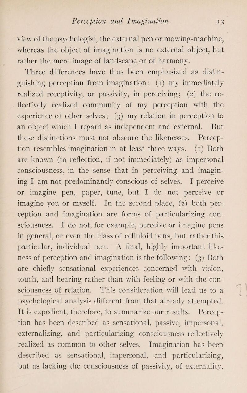 view of the psychologist, the external pen or mowing-machine, whereas the object of imagination is no external object, but rather the mere image of landscape or of harmony. Three differences have thus been emphasized as distin¬ guishing perception from imagination: (1) my immediately realized receptivity, or passivity, in perceiving; (2) the re¬ flectively realized community of my perception with the experience of other selves; (3) my relation in perception to an object which I regard as independent and external. But these distinctions must not obscure the likenesses. Percep¬ tion resembles imagination in at least three ways. (1) Both are known (to reflection, if not immediately) as impersonal consciousness, in the sense that in perceiving and imagin¬ ing I am not predominantly conscious of selves. I perceive or imagine pen, paper, tune, but I do not perceive or imagine you or myself. In the second place, (2) both per¬ ception and imagination are forms of particularizing con¬ sciousness. I do not, for example, perceive or imagine pens in general, or even the class of celluloid pens, but rather this particular, individual pen. A final, highly important like¬ ness of perception and imagination is the following: (3) Both are chiefly sensational experiences concerned with vision, touch, and hearing rather than with feeling or with the con¬ sciousness of relation. This consideration will lead us to a psychological analysis different from that already attempted. It is expedient, therefore, to summarize our results. Percep¬ tion has been described as sensational, passive, impersonal, externalizing, and particularizing consciousness reflectively realized as common to other selves. Imagination has been described as sensational, impersonal, and particularizing, but as lacking the consciousness of passivity, of externality,