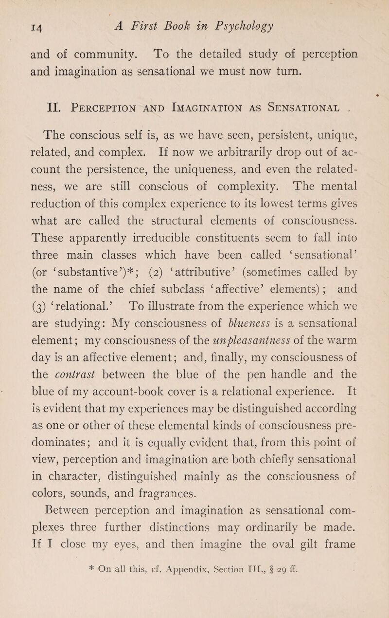 and of community. To the detailed study of perception and imagination as sensational we must now turn. II. Perception and Imagination as Sensational . The conscious self is, as we have seen, persistent, unique, related, and complex. If now we arbitrarily drop out of ac¬ count the persistence, the uniqueness, and even the related¬ ness, we are still conscious of complexity. The mental reduction of this complex experience to its lowest terms gives what are called the structural elements of consciousness. These apparently irreducible constituents seem to fall into three main classes which have been called ‘sensational’ (or ‘substantive’)*; (2) ‘attributive’ (sometimes called by the name of the chief subclass ‘affective’ elements); and (3) ‘relational.’ To illustrate from the experience which we are studying: My consciousness of blueness is a sensational element; my consciousness of the unpleasantness of the warm day is an affective element; and, finally, my consciousness of the contrast between the blue of the pen handle and the blue of my account-book cover is a relational experience. It is evident that my experiences may be distinguished according as one or other of these elemental kinds of consciousness pre¬ dominates ; and it is equally evident that, from this point of view, perception and imagination are both chiefly sensational in character, distinguished mainly as the consciousness of colors, sounds, and fragrances. Between perception and imagination as sensational com¬ plexes three further distinctions may ordinarily be made. If I close my eyes, and then imagine the oval gilt frame * On all this, cf. Appendix, Section III., § 29 ff.