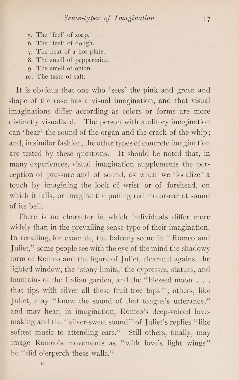 5. The Teel’ of soap. 6. The Teel’ of dough. 7. The heat of a hot plate. 8. The smell of peppermint. 9. The smell of onion. 10. The taste of salt. It is obvious that one who ‘sees’ the pink and green and shape of the rose has a visual imagination, and that visual imaginations differ according as colors or forms are more distinctly visualized. The person with auditory imagination can ‘ hear ’ the sound of the organ and the crack of the whip; and, in similar fashion, the other types of concrete imagination are tested by these questions. It should be noted that, in many experiences, visual imagination supplements the per¬ ception of pressure and of sound, as when we ‘localize’ a touch by imagining the look of wrist or of forehead, on which it falls, or imagine the puffing red motor-car at sound of its bell. There is no character in which individuals differ more widely than in the prevailing sense-type of their imagination. In recalling, for example, the balcony scene in “ Romeo and Juliet,” some people see with the eye of the mind the shadowy form of Romeo and the figure of Juliet, clear-cut against the lighted window, the ‘stony limits,’ the cypresses, statues, and fountains of the Italian garden, and the “blessed moon . . . that tips with silver all these fruit-tree tops ”; others, like Juliet, may “know the sound of that tongue’s utterance,” and may hear, in imagination, Romeo’s deep-voiced love- making and the “silver-sweet sound” of Juliet’s replies “like softest music to attending ears.” Still others, finally, may image Romeo’s movements as “with love’s light wings” he “did o’erperch these walls.”