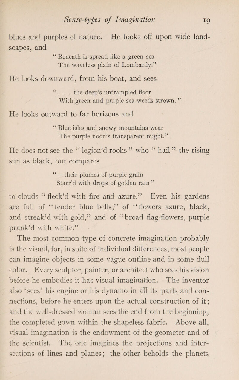 blues and purples of nature. He looks off upon wide land¬ scapes, and “ Beneath is spread like a green sea The waveless plain of Lombardy.” He looks downward, from his boat, and sees “ . . . the deep’s untrampled floor With green and purple sea-weeds strown. ” lie looks outward to far horizons and “ Blue isles and snowy mountains wear The purple noon’s transparent might.” He does not see the “ legion’d rooks ” who “ hail ” the rising sun as black, but compares “ — their plumes of purple grain Starr’d with drops of golden rain ” to clouds “ fleck’d with fire and azure.” Even his gardens are full of “ tender blue bells,” of “flowers azure, black, and streak’d with gold,” and of “broad flag-flowers, purple prank’d with white.” The most common type of concrete imagination probably is the visual, for, in spite of individual differences, most people can imagine objects in some vague outline and in some dull color. Every sculptor, painter, or architect who sees his vision before he embodies it has visual imagination. The inventor also ‘sees’ his engine or his dynamo in all its parts and con¬ nections, before he enters upon the actual construction of it; and the well-dressed woman sees the end from the beginning, the completed gown within the shapeless fabric. Above all, visual imagination is the endowment of the geometer and of the scientist. The one imagines the projections and inter¬ sections of lines and planes; the other beholds the planets