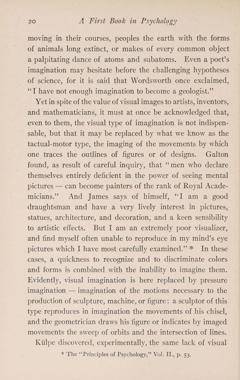 moving in their courses, peoples the earth with the forms of animals long extinct, or makes of every common object a palpitating dance of atoms and subatoms. Even a poet’s imagination may hesitate before the challenging hypotheses of science, for it is said that Wordsworth once exclaimed, “I have not enough imagination to become a geologist.” Yet in spite of the value of visual images to artists, inventors, and mathematicians, it must at once be acknowledged that, even to them, the visual type of imagination is not indispen¬ sable, but that it may be replaced by what we know as the tactual-motor type, the imaging of the movements by which one traces the outlines of figures or of designs. Galton found, as result of careful inquiry, that “men who declare themselves entirely deficient in the power of seeing mental pictures — can become painters of the rank of Royal Acade¬ micians.” And James says of himself, “I am a good draughtsman and have a very lively interest in pictures, statues, architecture, and decoration, and a keen sensibility to artistic effects. But I am an extremely poor visualizer, and find myself often unable to reproduce in my mind’s eye pictures which I have most carefully examined.” * In these cases, a quickness to recognize and to discriminate colors and forms is combined with the inability to imagine them. Evidently, visual imagination is here replaced by pressure imagination — imagination of the motions necessary to the production of sculpture, machine, or figure: a sculptor of this type reproduces in imagination the movements of his chisel, and the geometrician draws his figure or indicates by imaged movements the sweep of orbits and the intersection of lines. Kiilpe discovered, experimentally, the same lack of visual * The “Principles of Psychology,” Vol. II., p. 53.