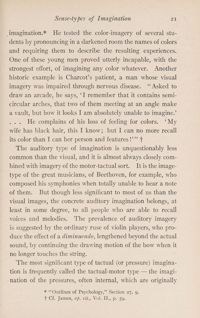 imagination.* He tested the color-imagery of several stu¬ dents by pronouncing in a darkened room the names of colors and requiring them to describe the resulting experiences. One of these young men proved utterly incapable, with the strongest effort, of imagining any color whatever. Another historic example is Charcot’s patient, a man whose visual imagery was impaired through nervous disease. “ Asked to draw an arcade, he says, ‘ I remember that it contains semi¬ circular arches, that two of them meeting at an angle make a vault, but how it looks I am absolutely unable to imagine.’ . . . He complains of his loss of feeling for colors. £My wife has black hair, this I know; but I can no more recall its color than I can her person and features!’” f The auditory type of imagination is unquestionably less common than the visual, and it is almost always closely com¬ bined with imagery of the motor-tactual sort. It is the image- type of the great musicians, of Beethoven, for example, who composed his symphonies when totally unable to hear a note of them. But though less significant to most of us than the visual images, the concrete auditory imagination belongs, at least in some degree, to all people who are able to recall voices and melodies. The prevalence of auditory imagery is suggested by the ordinary ruse of violin players, who pro¬ duce the effect of a diminuendo, lengthened beyond the actual sound, by continuing the drawing motion of the bow when it no longer touches the string. The most significant type of tactual (or pressure) imagina¬ tion is frequently called the tactual-motor type — the imagi¬ nation of the pressures, often internal, which are originally * “Outlines of Psychology,” Section 27, 9. t Cf. James, op. cit., Vol. II., p. 59.