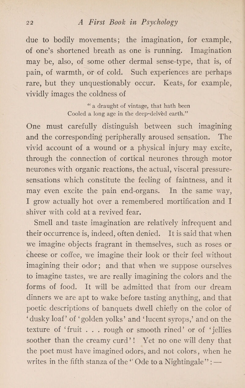due to bodily movements; the imagination, for example, of one’s shortened breath as one is running. Imagination may be, also, of some other dermal sense-type, that is, of pain, of warmth, or of cold. Such experiences are perhaps rare, but they unquestionably occur. Keats, for example, vividly images the coldness of “ a draught of vintage, that hath been Cooled a long age in the deep-delved earth.” One must carefully distinguish between such imagining and the corresponding peripherally aroused sensation. The vivid account of a wound or a physical injury may excite, through the connection of cortical neurones through motor neurones with organic reactions, the actual, visceral pressure- sensations which constitute the feeling of faintness, and it may even excite the pain end-organs. In the same way, I grow actually hot over a remembered mortification and I shiver with cold at a revived fear. Smell and taste imagination are relatively infrequent and their occurrence is, indeed, often denied. It is said that when we imagine objects fragrant in themselves, such as roses or cheese or coffee, we imagine their look or their feel without imagining their odor; and that when we suppose ourselves to imagine tastes, we are really imagining the colors and the forms of food. It will be admitted that from our dream dinners we are apt to wake before tasting anything, and that poetic descriptions of banquets dwell chiefly on the color of ‘dusky loaf’ of ‘golden yolks’ and ‘lucent syrops,’ and on the texture of ‘fruit . . . rough or smooth rined’ or of ‘jellies soother than the creamy curd’! Yet no one will deny that the poet must have imagined odors, and not colors, when he writes in the fifth stanza of the ‘f Ode to a Nightingale” : —