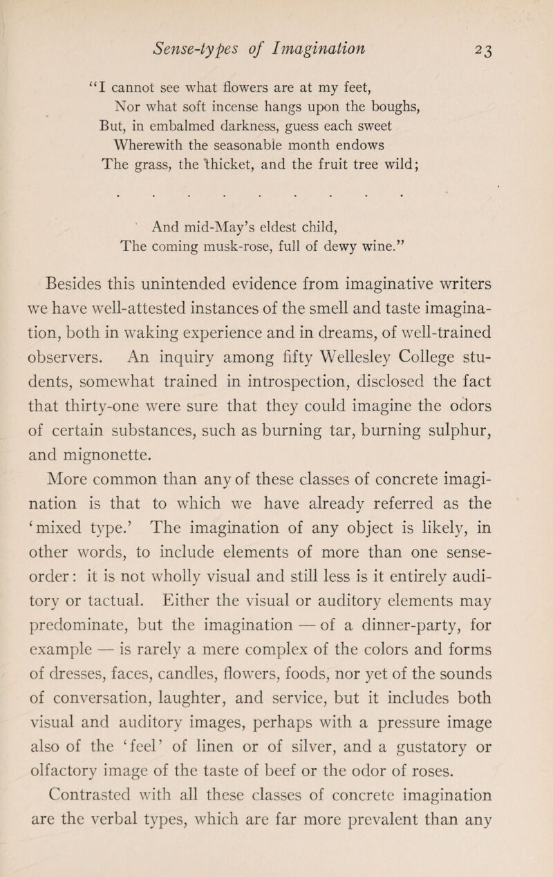“I cannot see what flowers are at my feet, Nor what soft incense hangs upon the boughs, But, in embalmed darkness, guess each sweet Wherewith the seasonable month endows The grass, the ’thicket, and the fruit tree wild; And mid-May’s eldest child, The coming musk-rose, full of dewy wine.” Besides this unintended evidence from imaginative writers we have well-attested instances of the smell and taste imagina¬ tion, both in waking experience and in dreams, of well-trained observers. An inquiry among fifty Wellesley College stu¬ dents, somewhat trained in introspection, disclosed the fact that thirty-one were sure that they could imagine the odors of certain substances, such as burning tar, burning sulphur, and mignonette. More common than any of these classes of concrete imagi¬ nation is that to which we have already referred as the ‘mixed type.’ The imagination of any object is likely, in other words, to include elements of more than one sense- order : it is not wholly visual and still less is it entirely audi¬ tory or tactual. Either the visual or auditory elements may predominate, but the imagination — of a dinner-party, for example — is rarely a mere complex of the colors and forms of dresses, faces, candles, flowers, foods, nor yet of the sounds of conversation, laughter, and service, but it includes both visual and auditory images, perhaps with a pressure image also of the ‘feel’ of linen or of silver, and a gustatory or olfactory image of the taste of beef or the odor of roses. Contrasted with all these classes of concrete imagination are the verbal types, which are far more prevalent than any