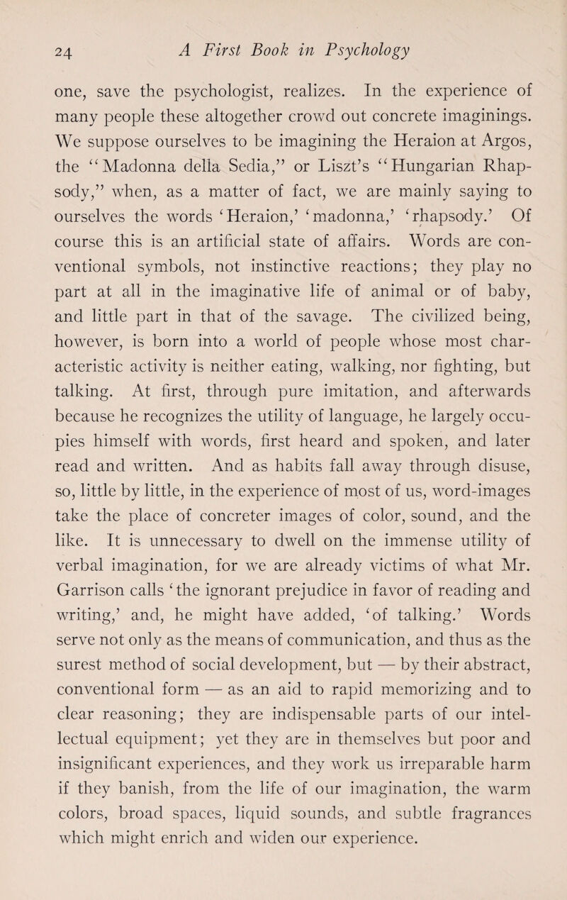 one, save the psychologist, realizes. In the experience of many people these altogether crowd out concrete imaginings. We suppose ourselves to be imagining the Heraion at Argos, the “Madonna della Sedia,” or Liszt’s “Hungarian Rhap¬ sody,” when, as a matter of fact, we are mainly saying to ourselves the words ‘Heraion,’ ‘madonna,’ ‘rhapsody.’ Of course this is an artificial state of affairs. Words are con¬ ventional symbols, not instinctive reactions; they play no part at all in the imaginative life of animal or of baby, and little part in that of the savage. The civilized being, however, is born into a world of people whose most char¬ acteristic activity is neither eating, walking, nor fighting, but talking. At first, through pure imitation, and afterwards because he recognizes the utility of language, he largely occu¬ pies himself with words, first heard and spoken, and later read and written. And as habits fall away through disuse, so, little by little, in the experience of most of us, word-images take the place of concreter images of color, sound, and the like. It is unnecessary to dwell on the immense utility of verbal imagination, for we are already victims of what Mr. Garrison calls ‘the ignorant prejudice in favor of reading and writing,’ and, he might have added, ‘of talking.’ Words serve not only as the means of communication, and thus as the surest method of social development, but — by their abstract, conventional form — as an aid to rapid memorizing and to clear reasoning; they are indispensable parts of our intel¬ lectual equipment; yet they are in themselves but poor and insignificant experiences, and they work us irreparable harm if they banish, from the life of our imagination, the warm colors, broad spaces, liquid sounds, and subtle fragrances which might enrich and widen our experience.