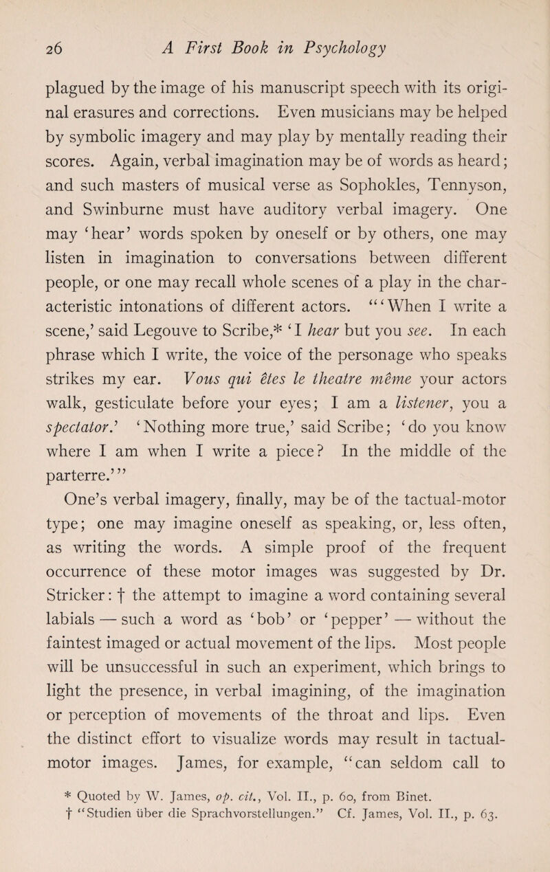 plagued by the image of his manuscript speech with its origi¬ nal erasures and corrections. Even musicians may be helped by symbolic imagery and may play by mentally reading their scores. Again, verbal imagination may be of words as heard; and such masters of musical verse as Sophokles, Tennyson, and Swinburne must have auditory verbal imagery. One may ‘hear’ words spoken by oneself or by others, one may listen in imagination to conversations between different people, or one may recall whole scenes of a play in the char¬ acteristic intonations of different actors. “‘When I write a scene,’ said Legouve to Scribe,* ‘I hear but you see. In each phrase which I write, the voice of the personage who speaks strikes my ear. Vous qui etes le theatre meme your actors walk, gesticulate before your eyes; I am a listener, you a spectator.’ ‘Nothing more true,’ said Scribe; ‘do you know where I am when I write a piece? In the middle of the parterre.’” One’s verbal imagery, finally, may be of the tactual-motor type; one may imagine oneself as speaking, or, less often, as writing the words. A simple proof of the frequent occurrence of these motor images was suggested by Dr. Strieker: f the attempt to imagine a word containing several labials — such a word as ‘bob’ or ‘pepper’—without the faintest imaged or actual movement of the lips. Most people will be unsuccessful in such an experiment, which brings to light the presence, in verbal imagining, of the imagination or perception of movements of the throat and lips. Even the distinct effort to visualize words may result in tactual- motor images. James, for example, “can seldom call to * Quoted by W. James, op. cit., Vol. II., p. 60, from Binet. f “Studien liber die Sprachvorstellungen.” Cf. James, Vol. II., p. 63.