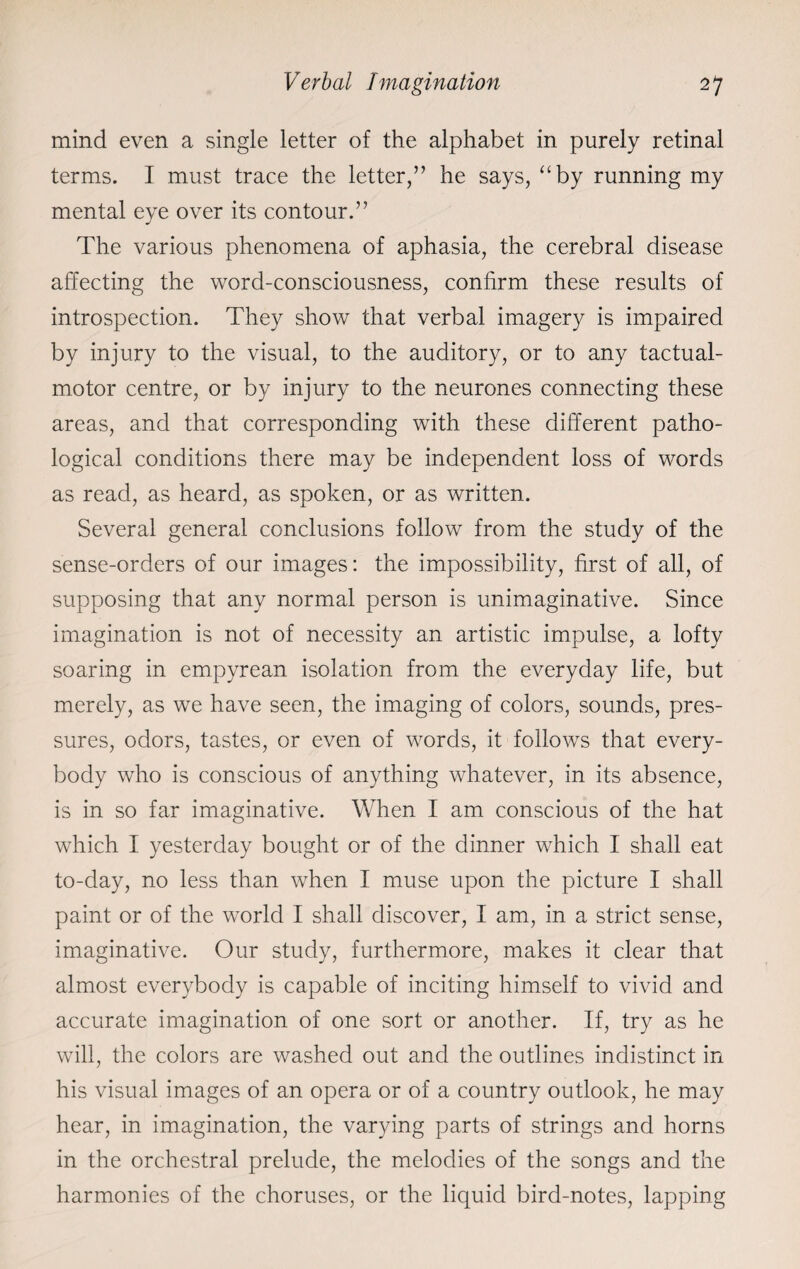 mind even a single letter of the alphabet in purely retinal terms. I must trace the letter,” he says, “by running my mental eye over its contour.” The various phenomena of aphasia, the cerebral disease affecting the word-consciousness, confirm these results of introspection. They show that verbal imagery is impaired by injury to the visual, to the auditory, or to any tactual- motor centre, or by injury to the neurones connecting these areas, and that corresponding with these different patho¬ logical conditions there may be independent loss of words as read, as heard, as spoken, or as written. Several general conclusions follow from the study of the sense-orders of our images: the impossibility, first of all, of supposing that any normal person is unimaginative. Since imagination is not of necessity an artistic impulse, a lofty soaring in empyrean isolation from the everyday life, but merely, as we have seen, the imaging of colors, sounds, pres¬ sures, odors, tastes, or even of words, it follows that every¬ body who is conscious of anything whatever, in its absence, is in so far imaginative. When I am conscious of the hat which I yesterday bought or of the dinner which I shall eat to-day, no less than when I muse upon the picture I shall paint or of the world I shall discover, I am, in a strict sense, imaginative. Our study, furthermore, makes it clear that almost everybody is capable of inciting himself to vivid and accurate imagination of one sort or another. If, try as he will, the colors are washed out and the outlines indistinct in his visual images of an opera or of a country outlook, he may hear, in imagination, the varying parts of strings and horns in the orchestral prelude, the melodies of the songs and the harmonies of the choruses, or the liquid bird-notes, lapping