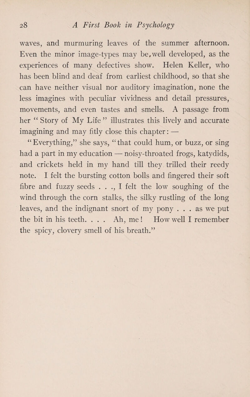 waves, and murmuring leaves of the summer afternoon. Even the minor image-types may be,well developed, as the experiences of many defectives show. Helen Keller, who has been blind and deaf from earliest childhood, so that she can have neither visual nor auditory imagination, none the less imagines with peculiar vividness and detail pressures, movements, and even tastes and smells. A passage from her “ Story of My Life ” illustrates this lively and accurate imagining and may fitly close this chapter: — “ Everything,” she says, “that could hum, or buzz, or sing had a part in my education — noisy-throated frogs, katydids, and crickets held in my hand till they trilled their reedy note. I felt the bursting cotton bolls and fingered their soft fibre and fuzzy seeds . . ., I felt the low soughing of the wind through the corn stalks, the silky rustling of the long leaves, and the indignant snort of my pony ... as we put the bit in his teeth. . . . Ah, me ! How well I remember the spicy, clovery smell of his breath.”