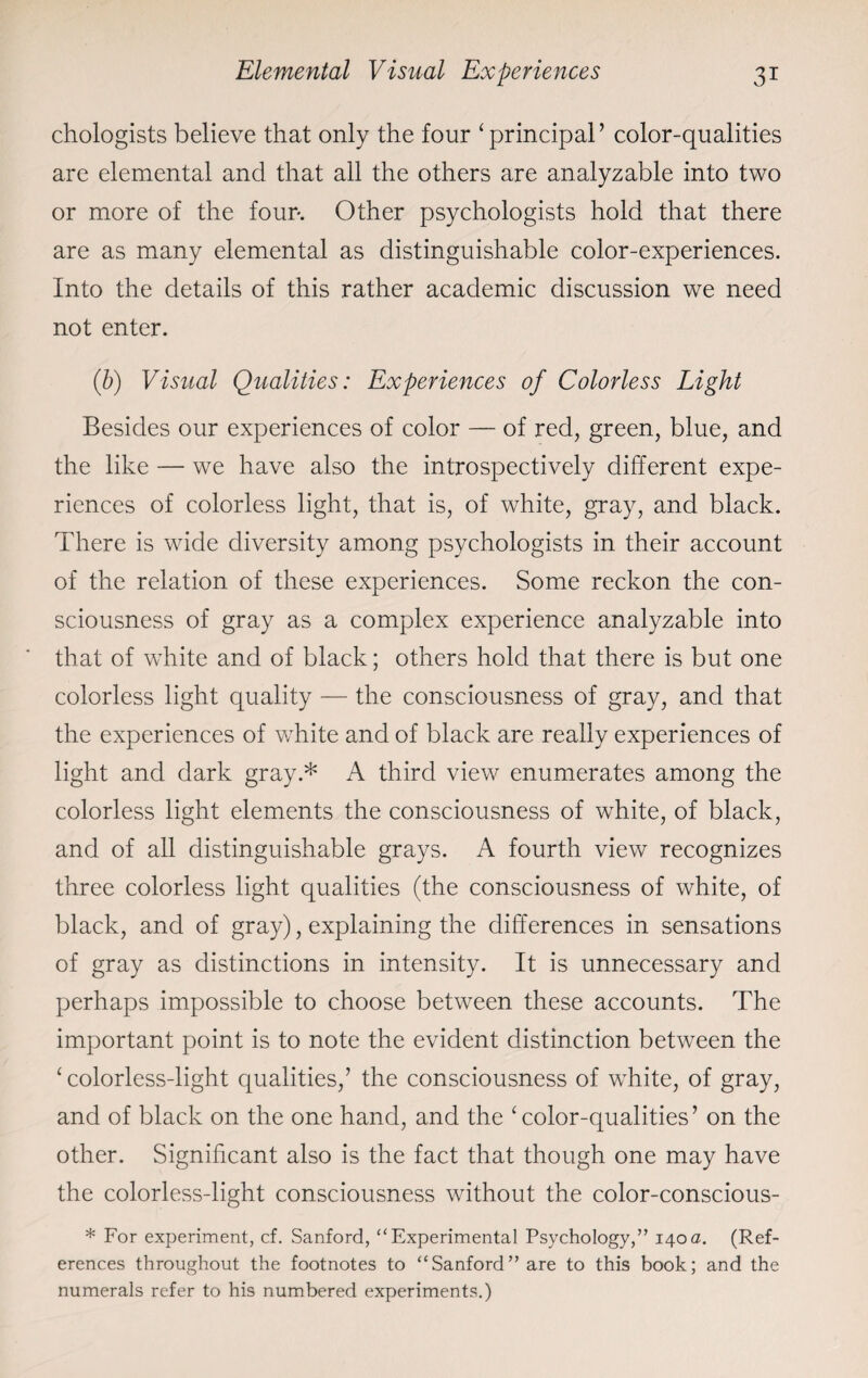 chologists believe that only the four ‘ principal ’ color-qualities are elemental and that all the others are analyzable into two or more of the four-. Other psychologists hold that there are as many elemental as distinguishable color-experiences. Into the details of this rather academic discussion we need not enter. (b) Visual Qualities: Experiences of Colorless Light Besides our experiences of color — of red, green, blue, and the like — we have also the introspectively different expe¬ riences of colorless light, that is, of white, gray, and black. There is wide diversity among psychologists in their account of the relation of these experiences. Some reckon the con¬ sciousness of gray as a complex experience analyzable into that of white and of black; others hold that there is but one colorless light quality — the consciousness of gray, and that the experiences of white and of black are really experiences of light and dark gray.* A third view enumerates among the colorless light elements the consciousness of white, of black, and of all distinguishable grays. A fourth view recognizes three colorless light qualities (the consciousness of white, of black, and of gray), explaining the differences in sensations of gray as distinctions in intensity. It is unnecessary and perhaps impossible to choose between these accounts. The important point is to note the evident distinction between the ‘ colorless-light qualities,’ the consciousness of white, of gray, and of black on the one hand, and the ‘color-qualities’ on the other. Significant also is the fact that though one may have the colorless-light consciousness without the color-conscious- * For experiment, cf. Sanford, “Experimental Psychology,” 140a. (Ref¬ erences throughout the footnotes to “Sanford” are to this book; and the numerals refer to his numbered experiments.)