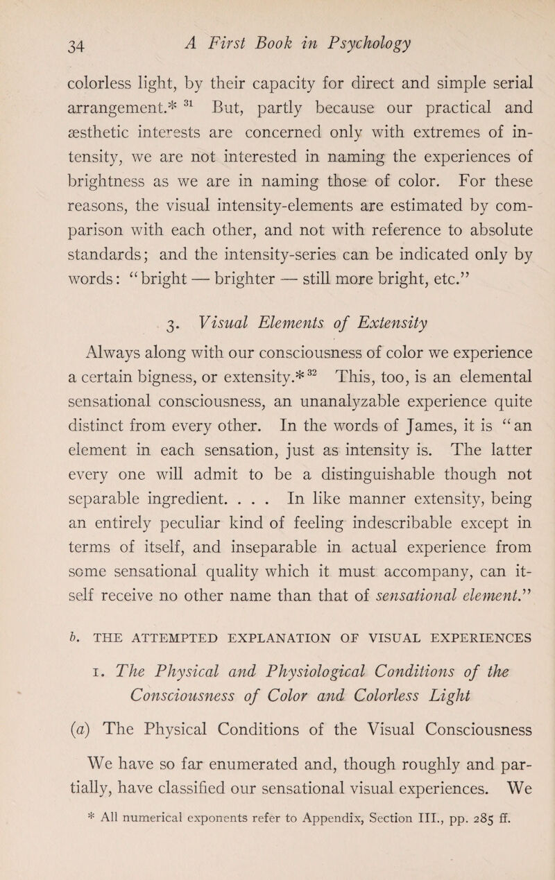 colorless light, by their capacity for direct and simple serial arrangement.* 31 But, partly because our practical and aesthetic interests are concerned only with extremes of in¬ tensity, we are not interested in naming the experiences of brightness as we are in naming those of color. For these reasons, the visual intensity-elements are estimated by com¬ parison with each other, and not with reference to absolute standards; and the intensity-series can be indicated only by words: “ bright — brighter — still more bright, etc.” 3. Visual Elements of Extensity Always along with our consciousness of color we experience a certain bigness, or extensity.*32 This, too, is an elemental sensational consciousness, an unanalyzable experience quite distinct from every other. In the words of James, it is “an element in each sensation, just as intensity is. The latter every one will admit to be a distinguishable though not separable ingredient. ... In like manner extensity, being an entirely peculiar kind of feeling indescribable except in terms of itself, and inseparable in actual experience from some sensational quality which it must accompany, can it¬ self receive no other name than that of sensational element.” b. THE ATTEMPTED EXPLANATION OF VISUAL EXPERIENCES i. The Physical and Physiological Conditions of the Consciousness of Color and Colorless Light (a) The Physical Conditions of the Visual Consciousness We have so far enumerated and, though roughly and par¬ tially, have classified our sensational visual experiences. We * All numerical exponents refer to Appendix, Section III., pp. 285 £f.