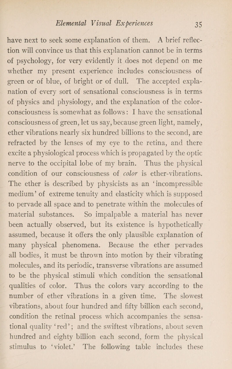 have next to seek some explanation of them. A brief reflec¬ tion will convince us that this explanation cannot be in terms of psychology, for very evidently it does not depend on me whether my present experience includes consciousness of green or of blue, of bright or of dull. The accepted expla¬ nation of every sort of sensational consciousness is in terms of physics and physiology, and the explanation of the color- consciousness is somewhat as follows: I have the sensational consciousness of green, let us say, because green light, namely, ether vibrations nearly six hundred billions to the second, are refracted by the lenses of my eye to the retina, and there excite a physiological process which is propagated by the optic nerve to the occipital lobe of my brain. Thus the physical condition of our consciousness of color is ether-vibrations. The ether is described by physicists as an ‘incompressible medium’ of extreme tenuity and elasticity which is supposed to pervade all space and to penetrate within the molecules of material substances. So impalpable a material has never been actually observed, but its existence is hypothetically assumed, because it offers the only plausible explanation of many physical phenomena. Because the ether pervades all bodies, it must be thrown into motion by their vibrating molecules, and its periodic, transverse vibrations are assumed to be the physical stimuli which condition the sensational qualities of color. Thus the colors vary according to the number of ether vibrations in a given time. The slowest vibrations, about four hundred and fifty billion each second, condition the retinal process which accompanies the sensa¬ tional quality ‘ red ’; and the swiftest vibrations, about seven hundred and eighty billion each second, form the physical stimulus to ‘violet.’ The following table includes these