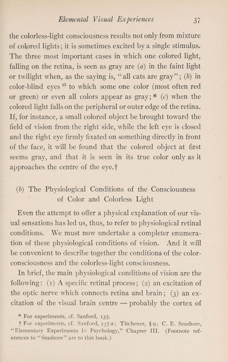 the colorless-light consciousness results not only from mixture of colored lights; it is sometimes excited by a single stimulus. The three most important cases in which one colored light, falling on the retina, is seen as gray are (a) in the faint light or twilight when, as the saying is, “all cats are gray”; (b) in color-blind eyes 10 to which some one color (most often red or green) or even all colors appear as gray; * (c) when the colored light falls on the peripheral or outer edge of the retina. If, for instance, a small colored object be brought toward the field of vision from the right side, while the left eye is closed and the right eye firmly fixated on something directly in front of the face, it will be found that the colored object at first seems gray, and that it is seen in its true color only as it approaches the centre of the eye.f (b) The Physiological Conditions of the Consciousness of Color and Colorless Light Even the attempt to offer a physical explanation of our vis¬ ual sensations has led us, thus, to refer to physiological retinal conditions. We must now undertake a completer enumera¬ tion of these physiological conditions of vision. And it will be convenient to describe together the conditions of the color¬ consciousness and the colorless-light consciousness. In brief, the main physiological conditions of vision are the following: (i) A specific retinal process; (2) an excitation of the optic nerve which connects retina and brain; (3) an ex¬ citation of the visual brain centre — probably the cortex of * For experiments, cf. Sanford, 135. t For experiments, cf. Sanford, 137a; Titchener, §9; C. E. Seashore, “Elementary Experiments in Psychology,” Chapter III. (Footnote ref¬ erences to “Seashore” are to this book.)