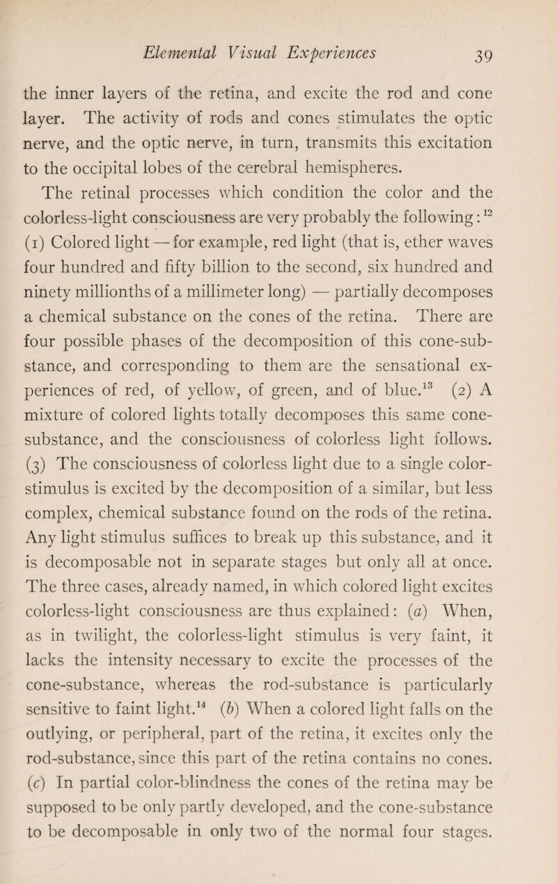 the inner layers of the retina, and excite the rod and cone layer. The activity of rods and cones stimulates the optic nerve, and the optic nerve, in turn, transmits this excitation to the occipital lobes of the cerebral hemispheres. The retinal processes which condition the color and the colorless-light consciousness are very probably the following:12 (i) Colored light— for example, red light (that is, ether waves four hundred and fifty billion to the second, six hundred and ninety millionths of a millimeter long) — partially decomposes a chemical substance on the cones of the retina. There are four possible phases of the decomposition of this cone-sub¬ stance, and corresponding to them are the sensational ex¬ periences of red, of yellow, of green, and of blue.13 (2) A mixture of colored lights totally decomposes this same cone- substance, and the consciousness of colorless light follows. (3) The consciousness of colorless light due to a single color- stimulus is excited by the decomposition of a similar, but less complex, chemical substance found on the rods of the retina. Any light stimulus suffices to break up this substance, and it is decomposable not in separate stages but only all at once. The three cases, already named, in which colored light excites colorless-light consciousness are thus explained: (a) When, as in twilight, the colorless-light stimulus is very faint, it lacks the intensity necessary to excite the processes of the cone-substance, whereas the rod-substance is particularly sensitive to faint light.14 (b) When a colored light falls on the outlying, or peripheral, part of the retina, it excites only the rod-substance, since this part of the retina contains no cones. (c) In partial color-blindness the cones of the retina may be supposed to be only partly developed, and the cone-substance to be decomposable in only two of the normal four stages.