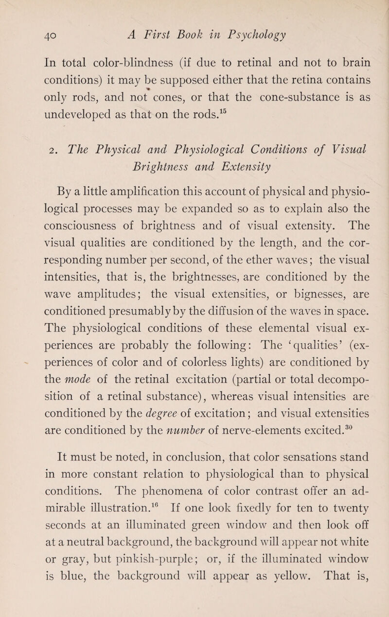 In total color-blindness (if due to retinal and not to brain conditions) it may be supposed either that the retina contains only rods, and not cones, or that the cone-substance is as undeveloped as that on the rods.15 2. The Physical and Physiological Conditions of Visual Brightness and Extensity By a little amplification this account of physical and physio¬ logical processes may be expanded so as to explain also the consciousness of brightness and of visual extensity. The visual qualities are conditioned by the length, and the cor¬ responding number per second, of the ether waves; the visual intensities, that is, the brightnesses, are conditioned by the wave amplitudes; the visual extensities, or bignesses, are conditioned presumably by the diffusion of the waves in space. The physiological conditions of these elemental visual ex¬ periences are probably the following: The ‘qualities’ (ex¬ periences of color and of colorless lights) are conditioned by the mode of the retinal excitation (partial or total decompo¬ sition of a retinal substance), whereas visual intensities are conditioned by the degree of excitation; and visual extensities are conditioned by the number of nerve-elements excited.30 It must be noted, in conclusion, that color sensations stand in more constant relation to physiological than to physical conditions. The phenomena of color contrast offer an ad¬ mirable illustration.16 If one look fixedly for ten to twenty seconds at an illuminated green window and then look off at a neutral background, the background will appear not white or gray, but pinkish-purple; or, if the illuminated window is blue, the background will appear as yellow. That is,