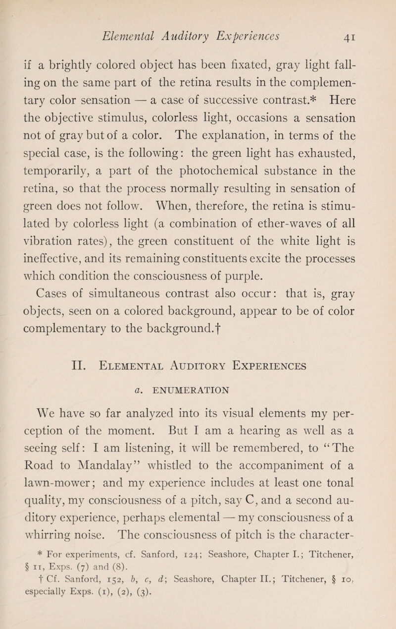 if a brightly colored object has been fixated, gray light fall¬ ing on the same part of the retina results in the complemen¬ tary color sensation — a case of successive contrast.* Here the objective stimulus, colorless light, occasions a sensation not of gray but of a color. The explanation, in terms of the special case, is the following: the green light has exhausted, temporarily, a part of the photochemical substance in the retina, so that the process normally resulting in sensation of green does not follow. When, therefore, the retina is stimu¬ lated by colorless light (a combination of ether-waves of all vibration rates), the green constituent of the white light is ineffective, and its remaining constituents excite the processes which condition the consciousness of purple. Cases of simultaneous contrast also occur: that is, gray objects, seen on a colored background, appear to be of color complementary to the background.f II. Elemental Auditory Experiences a. ENUMERATION We have so far analyzed into its visual elements my per¬ ception of the moment. But I am a hearing as well as a seeing self: I am listening, it will be remembered, to “The Road to Mandalay” whistled to the accompaniment of a lawn-mower; and my experience includes at least one tonal quality, my consciousness of a pitch, say C, and a second au¬ ditory experience, perhaps elemental — my consciousness of a whirring noise. The consciousness of pitch is the character- * For experiments, cf. Sanford, 124; Seashore, Chapter I.; Titchener, § 11, Exps. (7) and (8). f Cf. Sanford, 152, b, c, d\ Seashore, Chapter II.; Titchener, § 10, especially Exps. (1), (2), (3).
