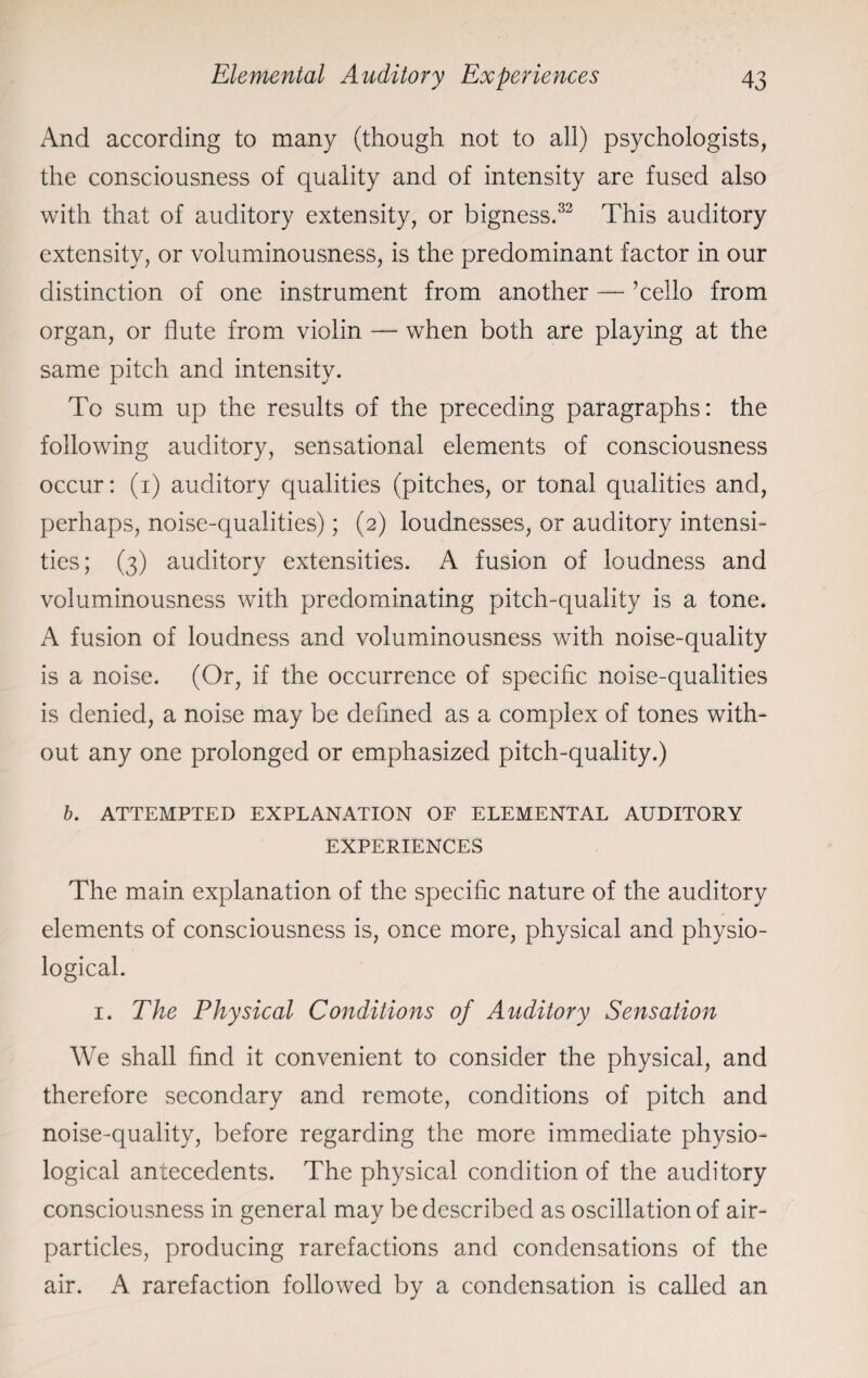 And according to many (though not to all) psychologists, the consciousness of quality and of intensity are fused also with that of auditory extensity, or bigness.33 This auditory extensity, or voluminousness, is the predominant factor in our distinction of one instrument from another — ’cello from organ, or flute from violin — when both are playing at the same pitch and intensity. To sum up the results of the preceding paragraphs: the following auditory, sensational elements of consciousness occur: (i) auditory qualities (pitches, or tonal qualities and, perhaps, noise-qualities); (2) loudnesses, or auditory intensi¬ ties; (3) auditory extensities. A fusion of loudness and voluminousness with predominating pitch-quality is a tone. A fusion of loudness and voluminousness with noise-quality is a noise. (Or, if the occurrence of specific noise-qualities is denied, a noise may be defined as a complex of tones with¬ out any one prolonged or emphasized pitch-quality.) b. ATTEMPTED EXPLANATION OF ELEMENTAL AUDITORY EXPERIENCES The main explanation of the specific nature of the auditory elements of consciousness is, once more, physical and physio¬ logical. 1. The Physical Conditions of Auditory Sensation We shall find it convenient to consider the physical, and therefore secondary and remote, conditions of pitch and noise-quality, before regarding the more immediate physio¬ logical antecedents. The physical condition of the auditory consciousness in general may be described as oscillation of air- particles, producing rarefactions and condensations of the air. A rarefaction followed by a condensation is called an