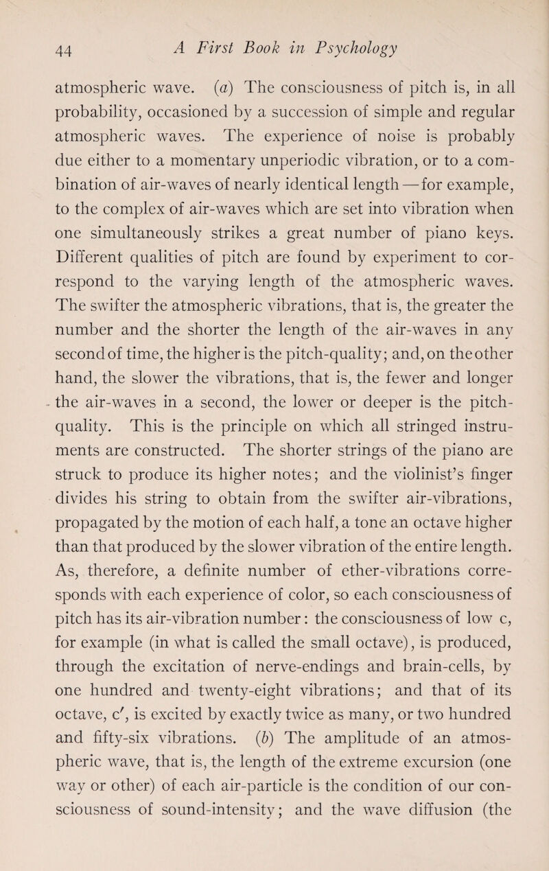 atmospheric wave. (a) The consciousness of pitch is, in all probability, occasioned by a succession of simple and regular atmospheric waves. The experience of noise is probably due either to a momentary unperiodic vibration, or to a com¬ bination of air-waves of nearly identical length — for example, to the complex of air-waves which are set into vibration when one simultaneously strikes a great number of piano keys. Different qualities of pitch are found by experiment to cor¬ respond to the varying length of the atmospheric waves. The swifter the atmospheric vibrations, that is, the greater the number and the shorter the length of the air-waves in any second of time, the higher is the pitch-quality; and, on the other hand, the slower the vibrations, that is, the fewer and longer the air-waves in a second, the lower or deeper is the pitch- quality. This is the principle on which all stringed instru¬ ments are constructed. The shorter strings of the piano are struck to produce its higher notes; and the violinist’s finger divides his string to obtain from the swifter air-vibrations, propagated by the motion of each half, a tone an octave higher than that produced by the slower vibration of the entire length. As, therefore, a definite number of ether-vibrations corre¬ sponds with each experience of color, so each consciousness of pitch has its air-vibration number: the consciousness of low c, for example (in what is called the small octave), is produced, through the excitation of nerve-endings and brain-cells, by one hundred and twenty-eight vibrations; and that of its octave, c', is excited by exactly twice as many, or two hundred and fifty-six vibrations. (b) The amplitude of an atmos¬ pheric wave, that is, the length of the extreme excursion (one way or other) of each air-particle is the condition of our con¬ sciousness of sound-intensity; and the wave diffusion (the