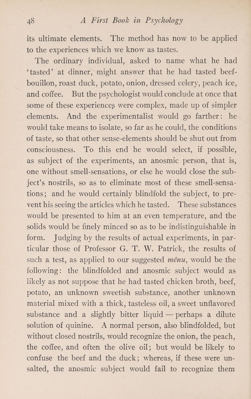 its ultimate elements. The method has now to be applied to the experiences which we know as tastes. The ordinary individual, asked to name what he had Tasted’ at dinner, might answer that he had tasted beef- bouillon, roast duck, potato, onion, dressed celery, peach ice, and coffee. But the psychologist would conclude at once that some of these experience^ were complex, made up of simpler elements. And the experimentalist would go farther: he would take means to isolate, so far as he could, the conditions of taste, so that other sense-elements should be shut out from consciousness. To this end he would select, if possible, as subject of the experiments, an anosmic person, that is, one without smell-sensations, or else he would close the sub¬ ject’s nostrils, so as to eliminate most of these smell-sensa¬ tions; and he would certainly blindfold the subject, to pre¬ vent his seeing the articles which he tasted. These substances would be presented to him at an even temperature, and the solids would be finely minced so as to be indistinguishable in form. Judging by the results of actual experiments, in par¬ ticular those of Professor G. T. W. Patrick, the results of such a test, as applied to our suggested menu, would be the following: the blindfolded and anosmic subject would as likely as not suppose that he had tasted chicken broth, beef, potato, an unknown sweetish substance, another unknown material mixed with a thick, tasteless oil, a sweet unflavored substance and a slightly bitter liquid — perhaps a dilute solution of quinine. A normal person, also blindfolded, but without closed nostrils, would recognize the onion, the peach, the coffee, and often the olive oil; but would be likely to confuse the beef and the duck; whereas, if these were un¬ salted, the anosmic subject would fail to recognize them