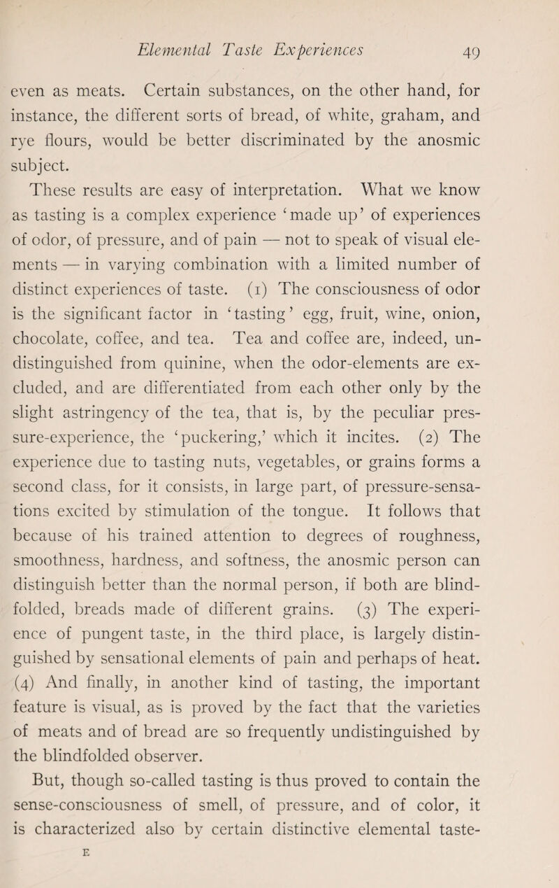 even as meats. Certain substances, on the other hand, for instance, the different sorts of bread, of white, graham, and rye flours, would be better discriminated by the anosmic subject. These results are easy of interpretation. What we know as tasting is a complex experience ‘made up’ of experiences of odor, of pressure, and of pain — not to speak of visual ele¬ ments — in varying combination with a limited number of distinct experiences of taste, (i) The consciousness of odor is the significant factor in 1 tasting ’ egg, fruit, wine, onion, chocolate, coffee, and tea. Tea and coffee are, indeed, un¬ distinguished from quinine, when the odor-elements are ex¬ cluded, and are differentiated from each other only by the slight astringency of the tea, that is, by the peculiar pres¬ sure-experience, the ‘puckering,’ which it incites. (2) The experience due to tasting nuts, vegetables, or grains forms a second class, for it consists, in large part, of pressure-sensa¬ tions excited by stimulation of the tongue. It follows that because of his trained attention to degrees of roughness, smoothness, hardness, and softness, the anosmic person can distinguish better than the normal person, if both are blind¬ folded, breads made of different grains. (3) The experi¬ ence of pungent taste, in the third place, is largely distin¬ guished by sensational elements of pain and perhaps of heat. (4) And finally, in another kind of tasting, the important feature is visual, as is proved by the fact that the varieties of meats and of bread are so frequently undistinguished by the blindfolded observer. But, though so-called tasting is thus proved to contain the sense-consciousness of smell, of pressure, and of color, it is characterized also by certain distinctive elemental taste-