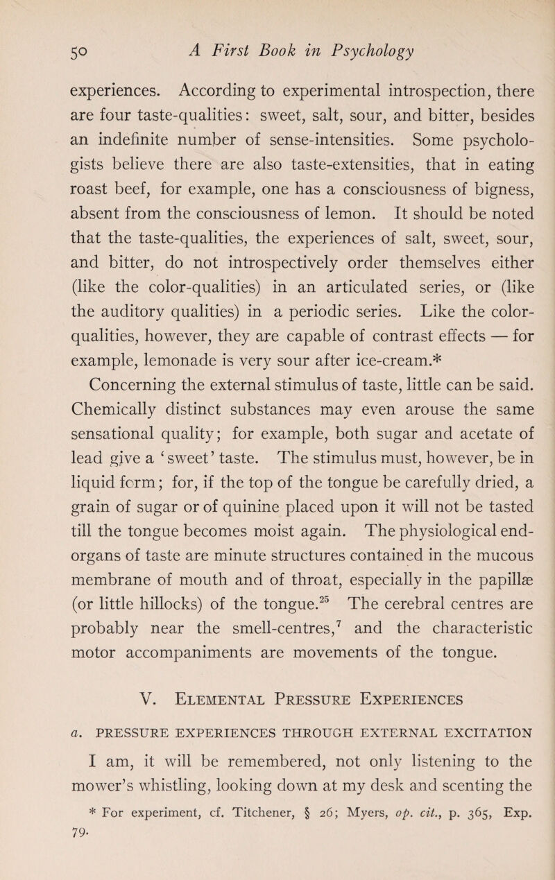 experiences. According to experimental introspection, there are four taste-qualities: sweet, salt, sour, and bitter, besides an indefinite number of sense-intensities. Some psycholo¬ gists believe there are also taste-extensities, that in eating roast beef, for example, one has a consciousness of bigness, absent from the consciousness of lemon. It should be noted that the taste-qualities, the experiences of salt, sweet, sour, and bitter, do not introspectively order themselves either (like the color-qualities) in an articulated series, or (like the auditory qualities) in a periodic series. Like the color- qualities, however, they are capable of contrast effects — for example, lemonade is very sour after ice-cream.* Concerning the external stimulus of taste, little can be said. Chemically distinct substances may even arouse the same sensational quality; for example, both sugar and acetate of lead give a ‘sweet’ taste. The stimulus must, however, be in liquid form; for, if the top of the tongue be carefully dried, a grain of sugar or of quinine placed upon it will not be tasted till the tongue becomes moist again. The physiological end- organs of taste are minute structures contained in the mucous membrane of mouth and of throat, especially in the papillae (or little hillocks) of the tongue.25 The cerebral centres are probably near the smell-centres,7 and the characteristic motor accompaniments are movements of the tongue. V. Elemental Pressure Experiences a. PRESSURE EXPERIENCES THROUGH EXTERNAL EXCITATION I am, it will be remembered, not only listening to the mower’s whistling, looking down at my desk and scenting the * For experiment, cf. Titchener, § 26; Myers, op. cit., p. 365, Exp. 79-