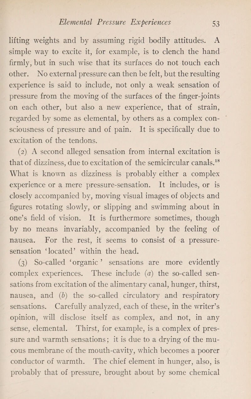 lifting weights and by assuming rigid bodily attitudes. A simple way to excite it, for example, is to clench the hand firmly, but in such wise that its surfaces do not touch each other. No external pressure can then be felt, but the resulting experience is said to include, not only a weak sensation of pressure from the moving of the surfaces of the finger-joints on each other, but also a new experience, that of strain, regarded by some as elemental, by others as a complex con¬ sciousness of pressure and of pain. It is specifically due to excitation of the tendons. (2) A second alleged sensation from internal excitation is that of dizziness, due to excitation of the semicircular canals.18 What is known as dizziness is probably either a complex experience or a mere pressure-sensation. It includes, or is closely accompanied by, moving visual images of objects and figures rotating slowly, or slipping and swimming about in one’s field of vision. It is furthermore sometimes, though by no means invariably, accompanied by the feeling of nausea. For the rest, it seems to consist of a pressure- sensation ‘located’ within the head. (3) So-called ‘organic ’ sensations are more evidently complex experiences. These include (a) the so-called sen¬ sations from excitation of the alimentary canal, hunger, thirst, nausea, and (b) the so-called circulatory and respiratory sensations. Carefully analyzed, each of these, in the writer’s opinion, will disclose itself as complex, and not, in any sense, elemental. Thirst, for example, is a complex of pres¬ sure and warmth sensations; it is due to a drying of the mu¬ cous membrane of the mouth-cavity, which becomes a poorer conductor of warmth. The chief element in hunger, also, is probably that of pressure, brought about by some chemical