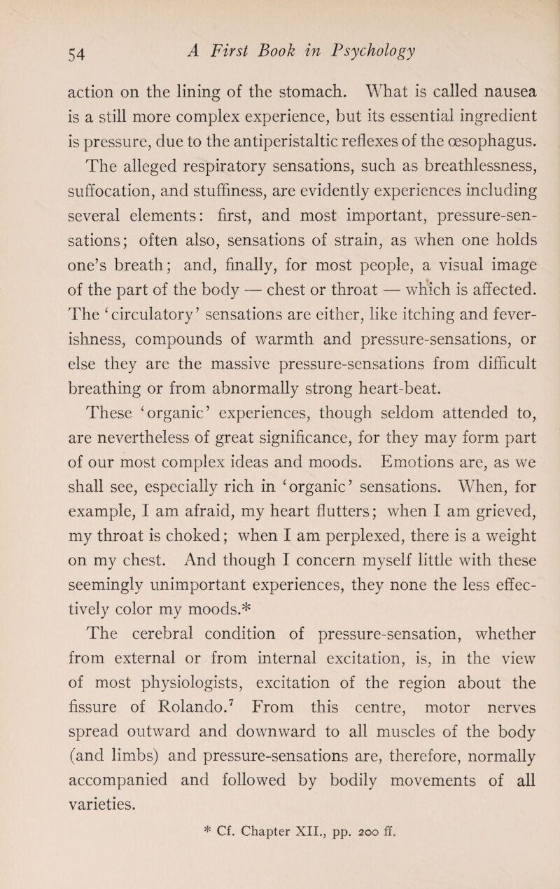 action on the lining of the stomach. What is called nausea is a still more complex experience, but its essential ingredient is pressure, due to the antiperistaltic reflexes of the oesophagus. The alleged respiratory sensations, such as breathlessness, suffocation, and stuffiness, are evidently experiences including several elements: first, and most important, pressure-sen¬ sations; often also, sensations of strain, as when one holds one’s breath; and, finally, for most people, a visual image of the part of the body — chest or throat — which is affected. The ‘circulatory’ sensations are either, like itching and fever¬ ishness, compounds of warmth and pressure-sensations, or else they are the massive pressure-sensations from difficult breathing or from abnormally strong heart-beat. These ‘organic’ experiences, though seldom attended to, are nevertheless of great significance, for they may form part of our most complex ideas and moods. Emotions are, as we shall see, especially rich in ‘organic’ sensations. When, for example, I am afraid, my heart flutters; when I am grieved, my throat is choked; when I am perplexed, there is a weight on my chest. And though I concern myself little with these seemingly unimportant experiences, they none the less effec¬ tively color my moods.* The cerebral condition of pressure-sensation, whether from external or from internal excitation, is, in the view of most physiologists, excitation of the region about the fissure of Rolando.7 From this centre, motor nerves spread outward and downward to all muscles of the body (and limbs) and pressure-sensations are, therefore, normally accompanied and followed by bodily movements of all varieties. * Cf. Chapter XII., pp. 200 ff.