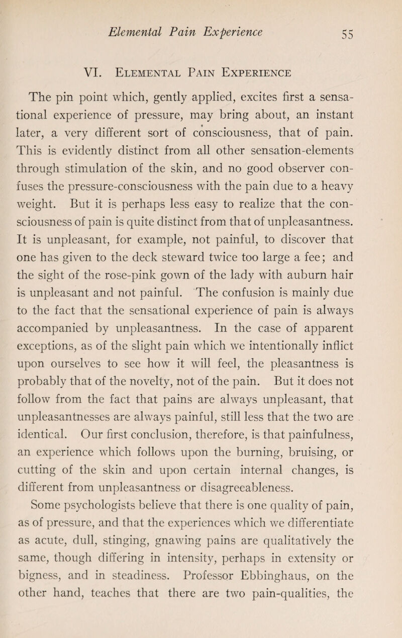 VI. Elemental Pain Experience The pin point which, gently applied, excites first a sensa¬ tional experience of pressure, may bring about, an instant later, a very different sort of consciousness, that of pain. This is evidently distinct from all other sensation-elements through stimulation of the skin, and no good observer con¬ fuses the pressure-consciousness with the pain due to a heavy weight. But it is perhaps less easy to realize that the con¬ sciousness of pain is quite distinct from that of unpleasantness. It is unpleasant, for example, not painful, to discover that one has given to the deck steward twice too large a fee; and the sight of the rose-pink gown of the lady with auburn hair is unpleasant and not painful. The confusion is mainly due to the fact that the sensational experience of pain is always accompanied by unpleasantness. In the case of apparent exceptions, as of the slight pain which we intentionally inflict upon ourselves to see how it will feel, the pleasantness is probably that of the novelty, not of the pain. But it does not follow from the fact that pains are always unpleasant, that unpleasantnesses are always painful, still less that the two are identical. Our first conclusion, therefore, is that painfulness, an experience which follows upon the burning, bruising, or cutting of the skin and upon certain internal changes, is different from unpleasantness or disagreeableness. Some psychologists believe that there is one quality of pain, as of pressure, and that the experiences which we differentiate as acute, dull, stinging, gnawing pains are qualitatively the same, though differing in intensity, perhaps in extensity or bigness, and in steadiness. Professor Ebbinghaus, on the other hand, teaches that there are two pain-qualities, the