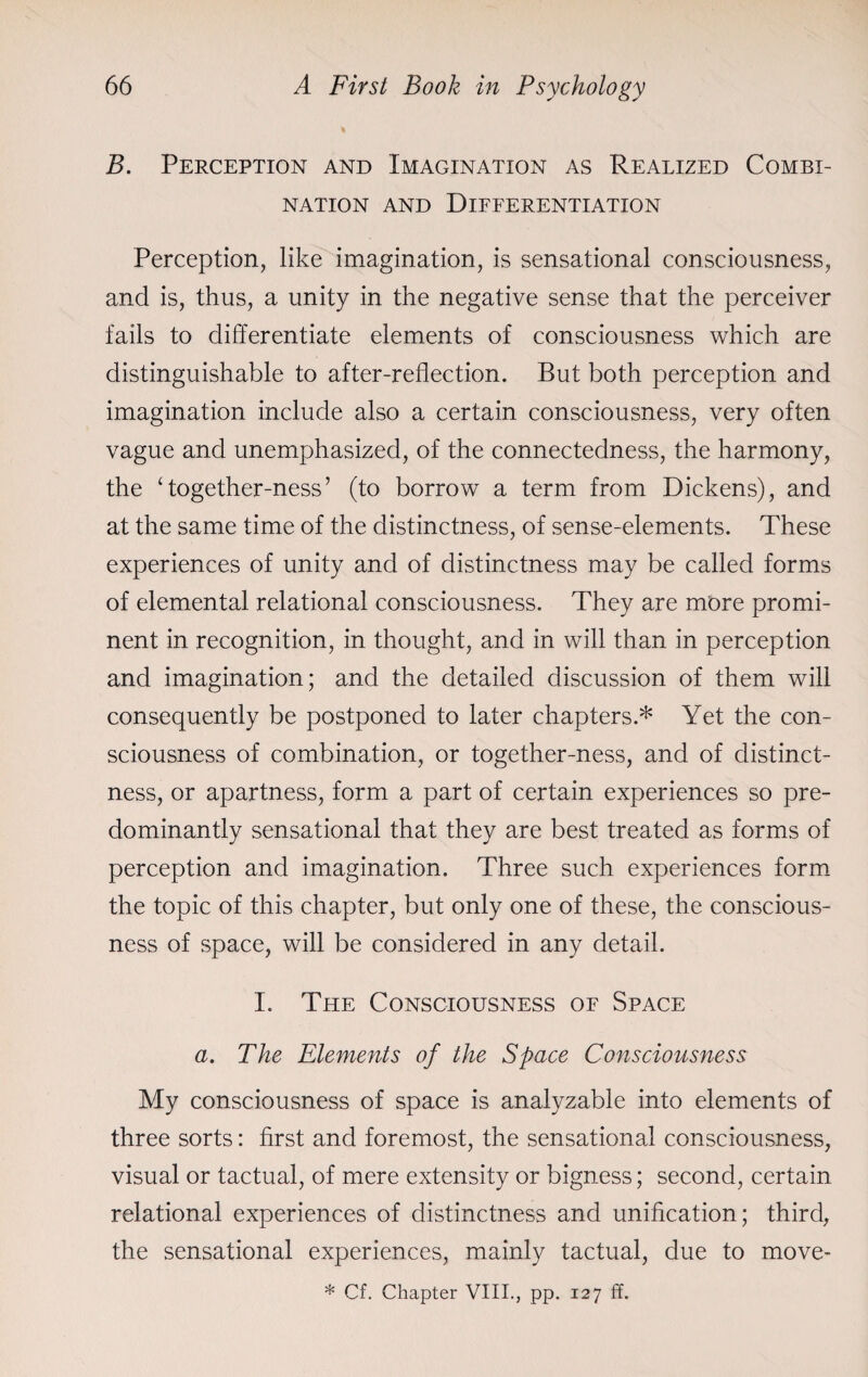 B. Perception and Imagination as Realized Combi¬ nation and Differentiation Perception, like imagination, is sensational consciousness, and is, thus, a unity in the negative sense that the perceiver fails to differentiate elements of consciousness which are distinguishable to after-reflection. But both perception and imagination include also a certain consciousness, very often vague and unemphasized, of the connectedness, the harmony, the ‘together-ness’ (to borrow a term from Dickens), and at the same time of the distinctness, of sense-elements. These experiences of unity and of distinctness may be called forms of elemental relational consciousness. They are more promi¬ nent in recognition, in thought, and in will than in perception and imagination; and the detailed discussion of them will consequently be postponed to later chapters.* Yet the con¬ sciousness of combination, or together-ness, and of distinct¬ ness, or apartness, form a part of certain experiences so pre¬ dominantly sensational that they are best treated as forms of perception and imagination. Three such experiences form the topic of this chapter, but only one of these, the conscious¬ ness of space, will be considered in any detail. I. The Consciousness of Space a. The Elements of the Space Consciousness My consciousness of space is analyzable into elements of three sorts: first and foremost, the sensational consciousness, visual or tactual, of mere extensity or bigness; second, certain relational experiences of distinctness and unification; third, the sensational experiences, mainly tactual, due to move-