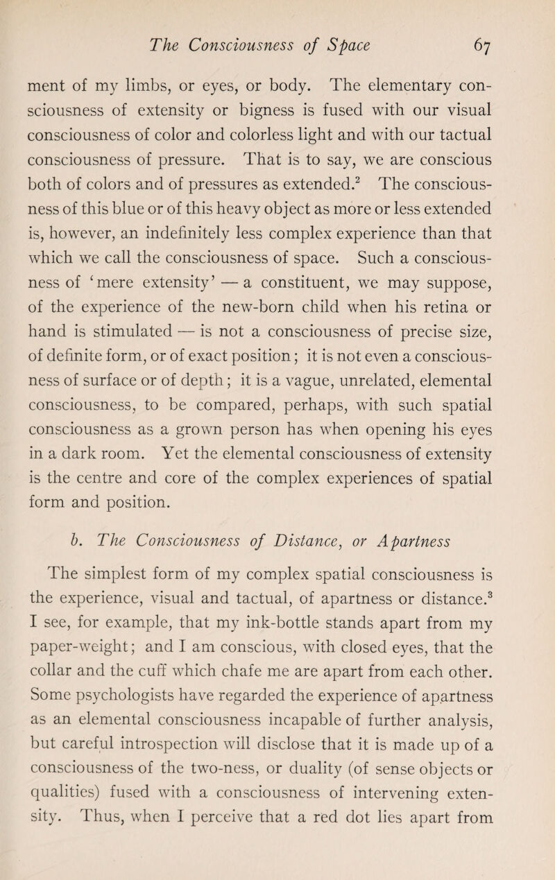 ment of my limbs, or eyes, or body. The elementary con¬ sciousness of extensity or bigness is fused with our visual consciousness of color and colorless light and with our tactual consciousness of pressure. That is to say, we are conscious both of colors and of pressures as extended.2 The conscious¬ ness of this blue or of this heavy object as more or less extended is, however, an indefinitely less complex experience than that which we call the consciousness of space. Such a conscious¬ ness of ‘mere extensity’ —a constituent, we may suppose, of the experience of the new-born child when his retina or hand is stimulated — is not a consciousness of precise size, of definite form, or of exact position; it is not even a conscious¬ ness of surface or of depth; it is a vague, unrelated, elemental consciousness, to be compared, perhaps, with such spatial consciousness as a grown person has when opening his eyes in a dark room. Yet the elemental consciousness of extensity is the centre and core of the complex experiences of spatial form and position. b. The Consciousness of Distance, or Apartness The simplest form of my complex spatial consciousness is the experience, visual and tactual, of apartness or distance.3 I see, for example, that my ink-bottle stands apart from my paper-weight; and I am conscious, with closed eyes, that the collar and the cuff which chafe me are apart from each other. Some psychologists have regarded the experience of apartness as an elemental consciousness incapable of further analysis, but careful introspection will disclose that it is made up of a consciousness of the two-ness, or duality (of sense objects or qualities) fused with a consciousness of intervening exten¬ sity. Thus, when I perceive that a red dot lies apart from
