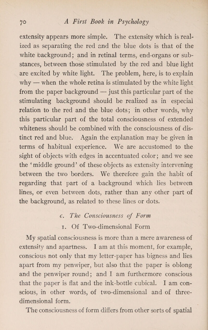 extensity appears more simple. The extensity which is real¬ ized as separating the red and the blue dots is that of the white background; and in retinal terms, end-organs or sub¬ stances, between those stimulated by the red and blue light are excited by white light. The problem, here, is to explain why — when the whole retina is stimulated by the white light from the paper background — just this particular part of the stimulating background should be realized as in especial relation to the red and the blue dots; in other words, why this particular part of the total consciousness of extended whiteness should be combined with the consciousness of dis¬ tinct red and blue. Again the explanation may be given in terms of habitual experience. We are accustomed to the sight of objects with edges in accentuated color; and we see the ‘middle ground’ of these objects as extensity intervening between the two borders. We therefore gain the habit of regarding that part of a background which lies between lines, or even between dots, rather than any other part of the background, as related to these lines or dots. c. The Consciousness of Form i. Of Two-dimensional Form My spatial consciousness is more than a mere awareness of extensity and apartness. I am at this moment, for example, conscious not only that my letter-paper has bigness and lies apart from my penwiper, but also that the paper is oblong and the penwiper round; and I am furthermore conscious that the paper is flat and the ink-bottle cubical. I am con¬ scious, in other words, of two-dimensional and of three- dimensional form. The consciousness of form differs from other sorts of spatial