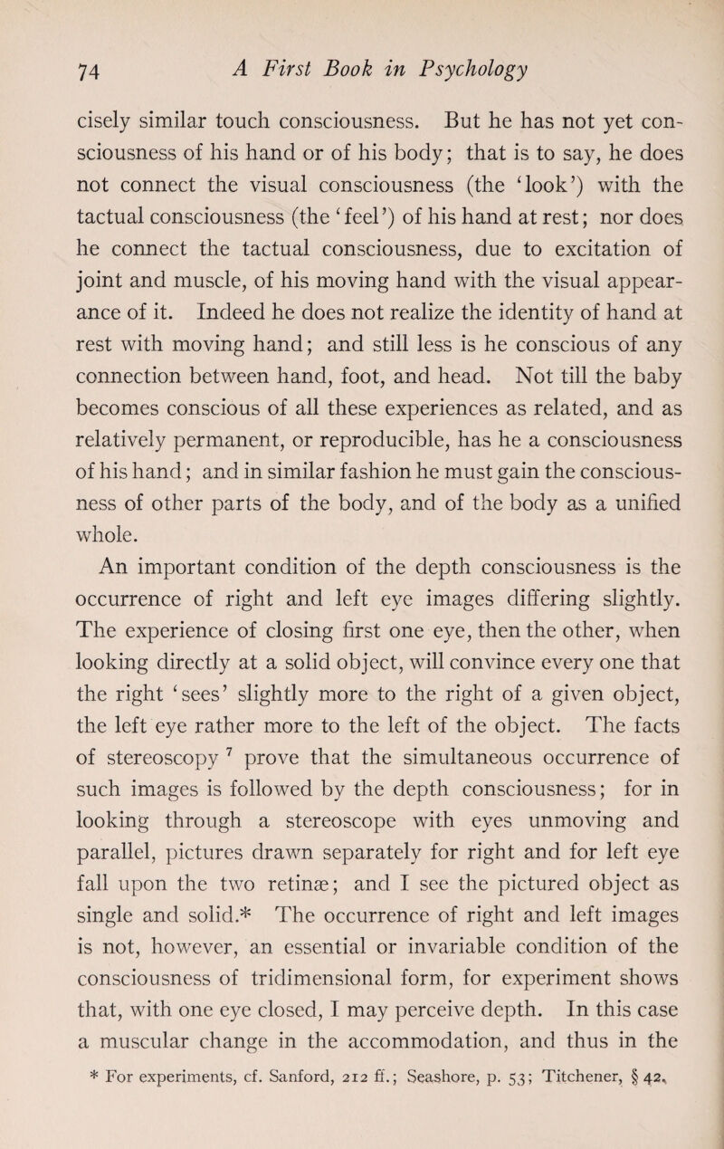 cisely similar touch consciousness. But he has not yet con¬ sciousness of his hand or of his body; that is to say, he does not connect the visual consciousness (the ‘look’) with the tactual consciousness (the ‘ feel ’) of his hand at rest; nor does he connect the tactual consciousness, due to excitation of joint and muscle, of his moving hand with the visual appear¬ ance of it. Indeed he does not realize the identity of hand at rest with moving hand; and still less is he conscious of any connection between hand, foot, and head. Not till the baby becomes conscious of all these experiences as related, and as relatively permanent, or reproducible, has he a consciousness of his hand; and in similar fashion he must gain the conscious¬ ness of other parts of the body, and of the body as a unified whole. An important condition of the depth consciousness is the occurrence of right and left eye images differing slightly. The experience of closing first one eye, then the other, when looking directly at a solid object, will convince every one that the right ‘sees’ slightly more to the right of a given object, the left eye rather more to the left of the object. The facts of stereoscopy 7 prove that the simultaneous occurrence of such images is followed by the depth consciousness; for in looking through a stereoscope with eyes unmoving and parallel, pictures drawn separately for right and for left eye fall upon the two retinas; and I see the pictured object as single and solid.* The occurrence of right and left images is not, however, an essential or invariable condition of the consciousness of tridimensional form, for experiment shows that, with one eye closed, I may perceive depth. In this case a muscular change in the accommodation, and thus in the * For experiments, cf. Sanford, 212 ft.; Seashore, p. 53; Titchener, §42*