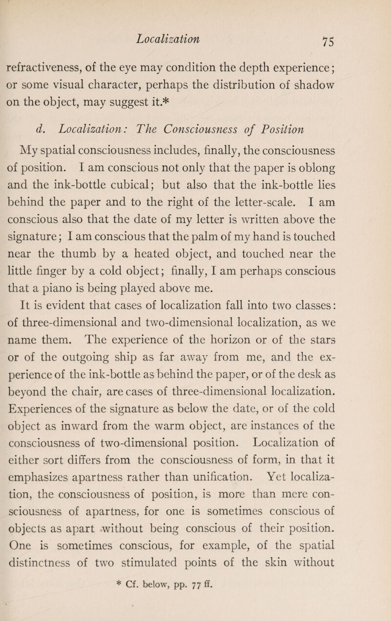 refractiveness, of the eye may condition the depth experience; or some visual character, perhaps the distribution of shadow on the object, may suggest it.* d. Localization: The Consciousness of Position My spatial consciousness includes, finally, the consciousness of position. I am conscious not only that the paper is oblong and the ink-bottle cubical; but also that the ink-bottle lies behind the paper and to the right of the letter-scale. I am conscious also that the date of my letter is written above the signature; I am conscious that the palm of my hand is touched near the thumb by a heated object, and touched near the little finger by a cold object; finally, I am perhaps conscious that a piano is being played above me. It is evident that cases of localization fall into two classes: of three-dimensional and two-dimensional localization, as we name them. The experience of the horizon or of the stars or of the outgoing ship as far away from me, and the ex¬ perience of the ink-bottle as behind the paper, or of the desk as beyond the chair, are cases of three-dimensional localization. Experiences of the signature as below the date, or of the cold object as inward from the warm object, are instances of the consciousness of two-dimensional position. Localization of either sort differs from the consciousness of form, in that it emphasizes apartness rather than unification. Yet localiza¬ tion, the consciousness of position, is more than mere con¬ sciousness of apartness, for one is sometimes conscious of objects as apart without being conscious of their position. One is sometimes conscious, for example, of the spatial distinctness of two stimulated points of the skin without * Cf. below, pp. 77 ff.