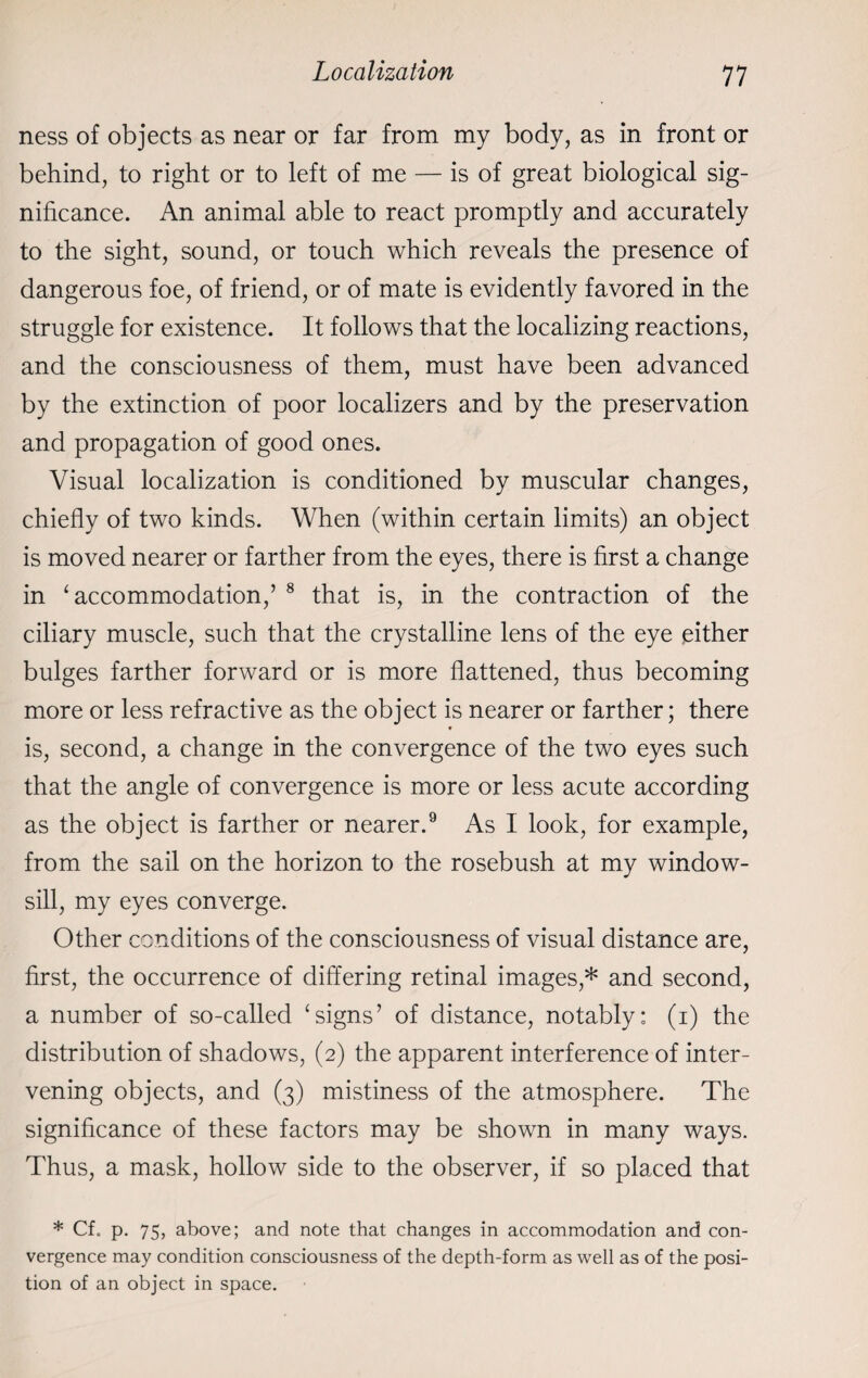 ness of objects as near or far from my body, as in front or behind, to right or to left of me — is of great biological sig¬ nificance. An animal able to react promptly and accurately to the sight, sound, or touch which reveals the presence of dangerous foe, of friend, or of mate is evidently favored in the struggle for existence. It follows that the localizing reactions, and the consciousness of them, must have been advanced by the extinction of poor localizers and by the preservation and propagation of good ones. Visual localization is conditioned by muscular changes, chiefly of two kinds. When (within certain limits) an object is moved nearer or farther from the eyes, there is first a change in ‘ accommodation,’ 8 that is, in the contraction of the ciliary muscle, such that the crystalline lens of the eye either bulges farther forward or is more flattened, thus becoming more or less refractive as the object is nearer or farther; there is, second, a change in the convergence of the two eyes such that the angle of convergence is more or less acute according as the object is farther or nearer.9 As I look, for example, from the sail on the horizon to the rosebush at my window¬ sill, my eyes converge. Other conditions of the consciousness of visual distance are, first, the occurrence of differing retinal images,* and second, a number of so-called ‘signs’ of distance, notably: (i) the distribution of shadows, (2) the apparent interference of inter¬ vening objects, and (3) mistiness of the atmosphere. The significance of these factors may be shown in many ways. Thus, a mask, hollow side to the observer, if so placed that * Cf. p. 75, above; and note that changes in accommodation and con¬ vergence may condition consciousness of the depth-form as well as of the posi¬ tion of an object in space.