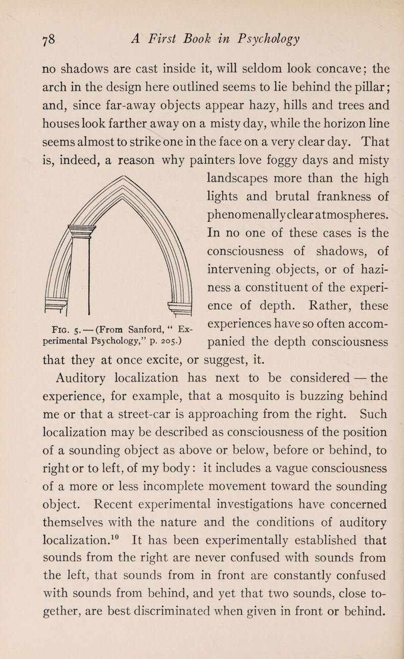 no shadows are cast inside it, will seldom look concave; the arch in the design here outlined seems to lie behind the pillar; and, since far-away objects appear hazy, hills and trees and houses look farther away on a misty day, while the horizon line seems almost to strike one in the face on a very clear day. That is, indeed, a reason why painters love foggy days and misty landscapes more than the high lights and brutal frankness of phenomenally clear atmospheres. In no one of these cases is the consciousness of shadows, of intervening objects, or of hazi¬ ness a constituent of the experi¬ ence of depth. Rather, these experiences have so often accom¬ panied the depth consciousness that they at once excite, or suggest, it. Auditory localization has next to be considered — the experience, for example, that a mosquito is buzzing behind me or that a street-car is approaching from the right. Such localization may be described as consciousness of the position of a sounding object as above or below, before or behind, to right or to left, of my body: it includes a vague consciousness of a more or less incomplete movement toward the sounding object. Recent experimental investigations have concerned themselves with the nature and the conditions of auditory localization.10 It has been experimentally established that sounds from the right are never confused with sounds from the left, that sounds from in front are constantly confused with sounds from behind, and yet that two sounds, close to¬ gether, are best discriminated when given in front or behind. perimental Psychology,” p. 205.)