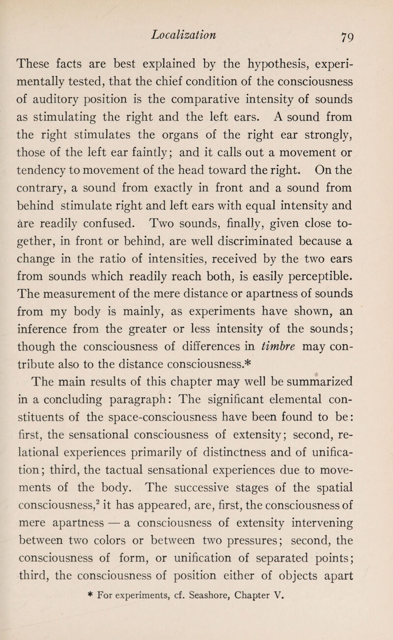These facts are best explained by the hypothesis, experi¬ mentally tested, that the chief condition of the consciousness of auditory position is the comparative intensity of sounds as stimulating the right and the left ears. A sound from the right stimulates the organs of the right ear strongly, those of the left ear faintly; and it calls out a movement or tendency to movement of the head toward the right. On the contrary, a sound from exactly in front and a sound from behind stimulate right and left ears with equal intensity and are readily confused. Two sounds, finally, given close to¬ gether, in front or behind, are well discriminated because a change in the ratio of intensities, received by the two ears from sounds which readily reach both, is easily perceptible. The measurement of the mere distance or apartness of sounds from my body is mainly, as experiments have shown, an inference from the greater or less intensity of the sounds; though the consciousness of differences in timbre may con¬ tribute also to the distance consciousness.* The main results of this chapter may well be summarized in a concluding paragraph: The significant elemental con¬ stituents of the space-consciousness have been found to be: first, the sensational consciousness of extensity; second, re¬ lational experiences primarily of distinctness and of unifica¬ tion ; third, the tactual sensational experiences due to move¬ ments of the body. The successive stages of the spatial consciousness,2 it has appeared, are, first, the consciousness of mere apartness — a consciousness of extensity intervening between two colors or between two pressures; second, the consciousness of form, or unification of separated points; third, the consciousness of position either of objects apart * For experiments, cf. Seashore, Chapter V.