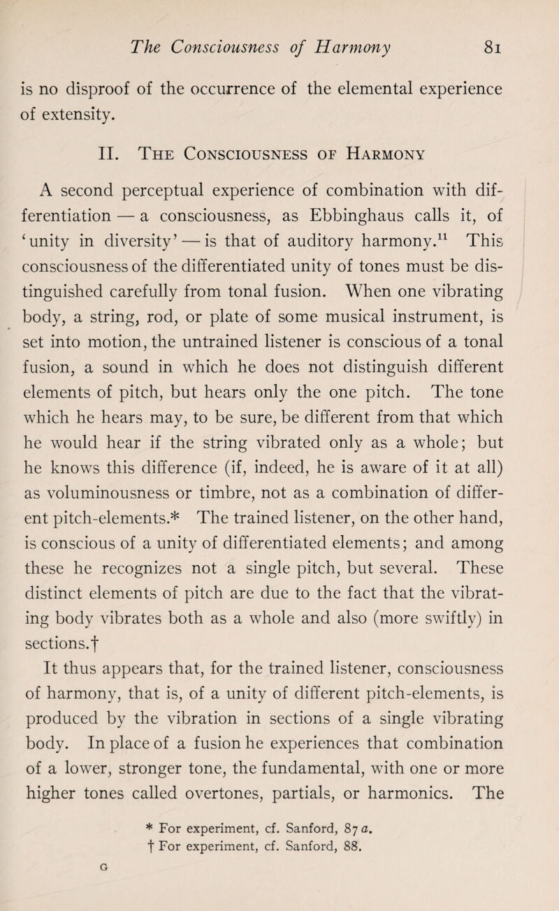 is no disproof of the occurrence of the elemental experience of extensity. II. The Consciousness of Harmony A second perceptual experience of combination with dif¬ ferentiation — a consciousness, as Ebbinghaus calls it, of ‘unity in diversity’ — is that of auditory harmony.11 This consciousness of the differentiated unity of tones must be dis¬ tinguished carefully from tonal fusion. When one vibrating body, a string, rod, or plate of some musical instrument, is set into motion, the untrained listener is conscious of a tonal fusion, a sound in which he does not distinguish different elements of pitch, but hears only the one pitch. The tone which he hears may, to be sure, be different from that which he would hear if the string vibrated only as a whole; but he knows this difference (if, indeed, he is aware of it at all) as voluminousness or timbre, not as a combination of differ¬ ent pitch-elements.* The trained listener, on the other hand, is conscious of a unity of differentiated elements; and among these he recognizes not a single pitch, but several. These distinct elements of pitch are due to the fact that the vibrat¬ ing body vibrates both as a whole and also (more swiftly) in sections.f It thus appears that, for the trained listener, consciousness of harmony, that is, of a unity of different pitch-elements, is produced by the vibration in sections of a single vibrating body. In place of a fusion he experiences that combination of a lower, stronger tone, the fundamental, with one or more higher tones called overtones, partials, or harmonics. The * For experiment, cf. Sanford, 87 a. t For experiment, cf. Sanford, 88.